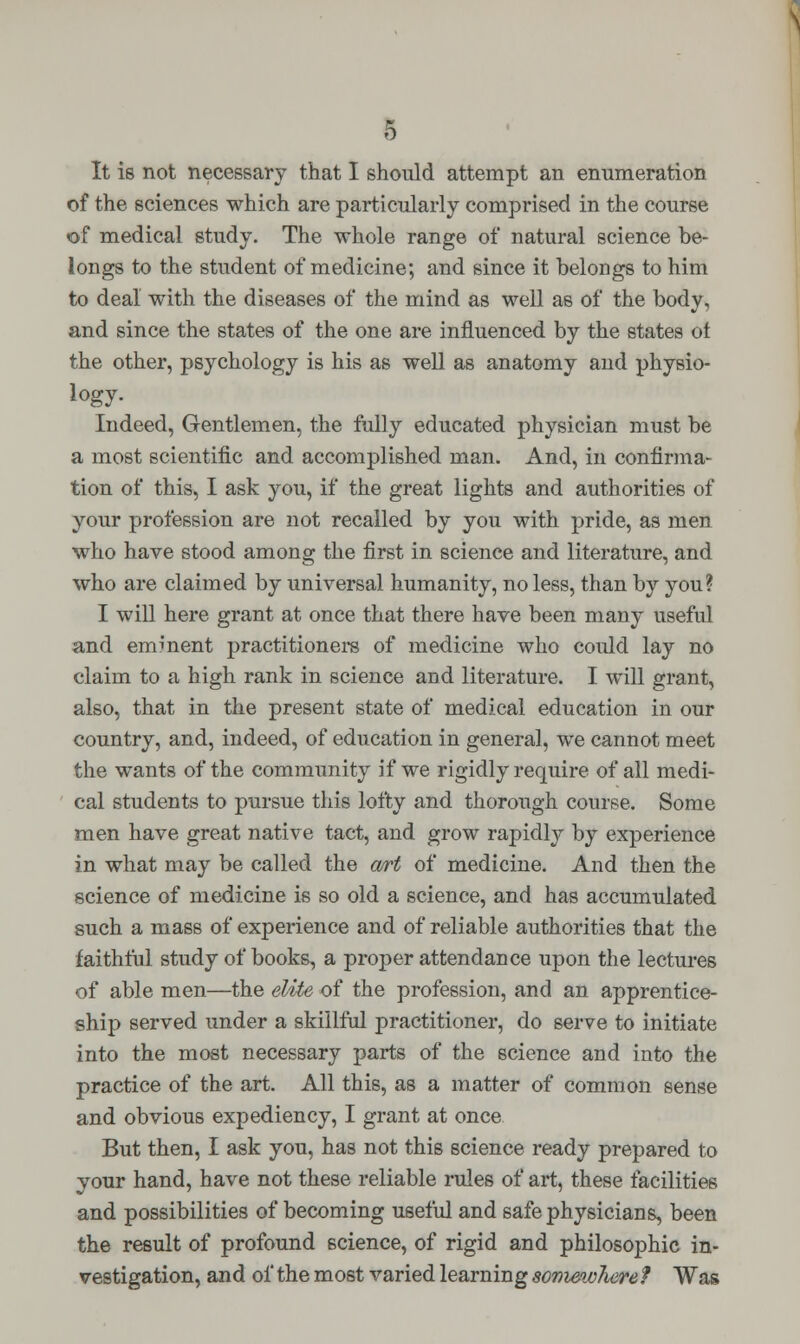 It is not necessary that I should attempt an enumeration of the sciences which are particularly comprised in the course of medical study. The whole range of natural science be- longs to the student of medicine; and since it belongs to him to deal with the diseases of the mind as well as of the body, and since the states of the one are influenced by the states ot the other, psychology is his as well as anatomy and physio- Indeed, Gentlemen, the fully educated physician must be a most scientific and accomplished man. And, in confirma- tion of this, I ask you, if the great lights and authorities of your profession are not recalled by you with pride, as men who have stood among the first in science and literature, and who are claimed by universal humanity, no less, than by you? I will here grant at once that there have been many useful and emment practitioners of medicine who could lay no claim to a high rank in science and literature. I will grant, also, that in the present state of medical education in our country, and, indeed, of education in general, we cannot meet the wants of the community if we rigidly require of all medi- cal students to pursue this lofty and thorough course. Some men have great native tact, and grow rapidly by experience in what may be called the &rt of medicine. And then the science of medicine is so old a science, and has accumulated such a mass of experience and of reliable authorities that the faithful study of books, a proper attendance upon the lectures of able men—the elite of the profession, and an apprentice- ship served under a skillful practitioner, do serve to initiate into the most necessary parts of the science and into the practice of the art. All this, as a matter of common sense and obvious expediency, I grant at once But then, I ask you, has not this science ready prepared to your hand, have not these reliable rules of art, these facilities and possibilities of becoming useful and safe physicians, been the result of profound science, of rigid and philosophic in- vestigation, and of the most varied learning somewhere? Was