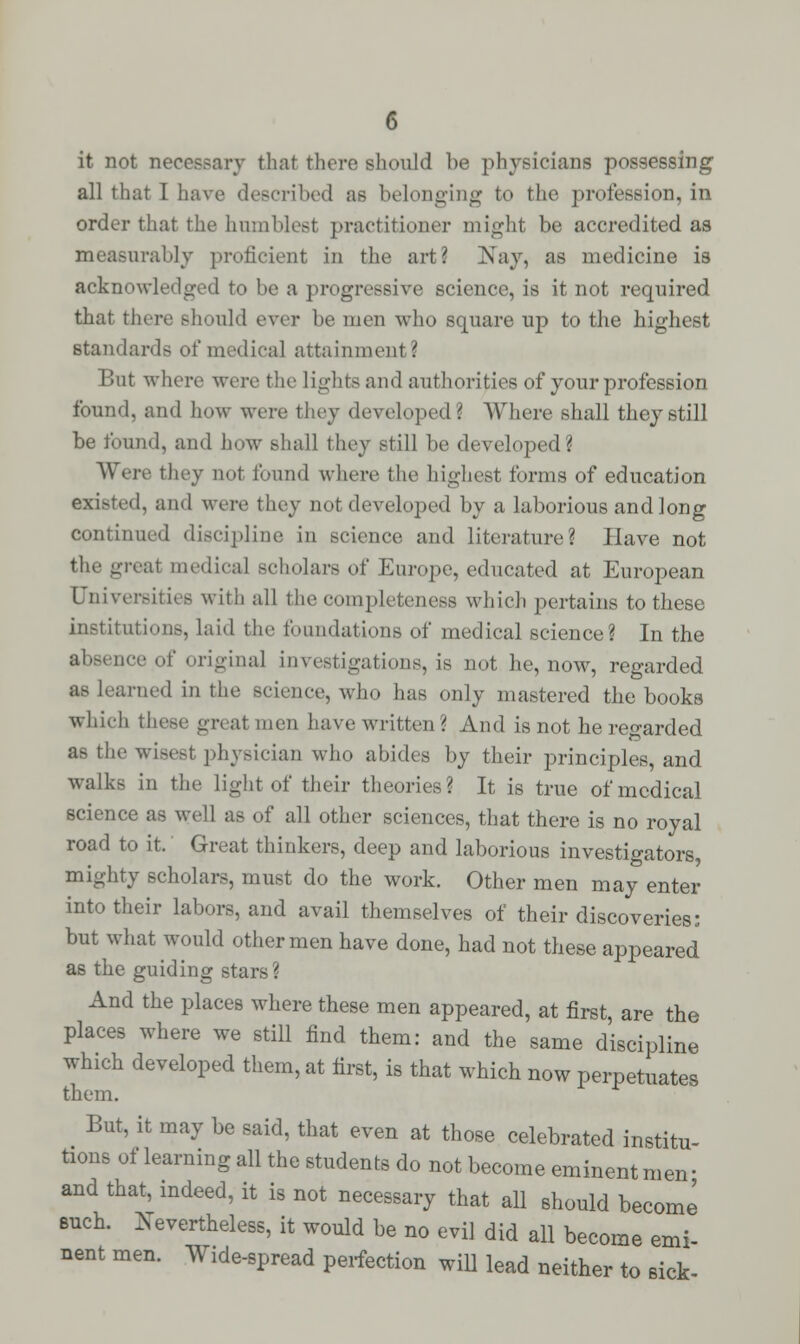 it not necessary that there should be physicians possessing all that I have described as belonging to the profession, in order that the humblest practitioner might be accredited as measurably proficient in the art? Nay, as medicine is acknowledged to be a progressive science, is it not required that there should ever be men who square up to the highest standards of medical attainment 3 But where were the lights and authorities of your profession found, and how were they developed? Where shall they still be found, and how shall they still be developed? Were they not found where the highest forms of education existed, and were they not developed by a laborious and long continued discipline in science and literature? Have not the great medical scholars of Europe, educated at European Universities with all the completeness which pertains to these institution-, laid the foundations of medical science? In the absence of original investigations, is not he, now, regarded as learned in the science, who has only mastered the books which these great men have written? And is not he regarded as the wisest physician who abides by their principles, and walks in the light of their theories? It is true of medical science as well as of all other sciences, that there is no royal road to it. Great thinkers, deep and laborious investigators, mighty scholars, must do the work. Other men may enter into their labors, and avail themselves of their discoveries: but what would other men have done, had not these appeared as the guiding stars? And the places where these men appeared, at first, are the places where we still find them: and the same discipline which developed them, at first, is that which now perpetuates them. But, it may be said, that even at those celebrated institu- tions of learning all the students do not become eminent men- and that, indeed, it is not necessary that all should become such. Nevertheless, it would be no evil did all become emi nent men. Wide-spread perfection will lead neither to sick