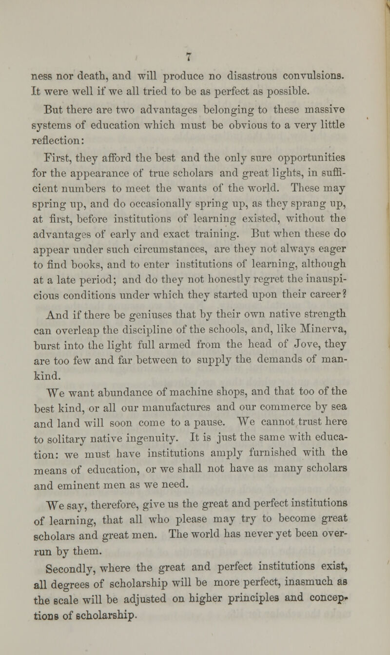 ness nor death, and will produce no disastrous convulsions. It were well if we all tried to be as perfect as possible. But there are two advantages belonging to these massive systems of education which must be obvious to a very little reflection: First, they afford the best and the only sure opportunities for the appearance of true scholars and great lights, in suffi- cient numbers to meet the wants of the world. These may spring up, and do occasionally spring up, as they sprang up, at first, before institutions of learning existed, without the advantages of early and exact training. But when these do appear under such circumstances, are they not always eager to find books, and to enter institutions of learning, although at a late period; and do they not honestly regret the inauspi- cious conditions under which they started upon their career? And if there be geniuses that by their own native strength can overleap the discipline of the schools, and, like Minerva, burst into the light full armed from the head of Jove, they are too few and far between to supply the demands of man- kind. We want abundance of machine shops, and that too of the best kind, or all our manufactures and our commerce by sea and land will soon come to a pause. We cannot trust here to solitary native ingenuity. It is just the same with educa- tion: we must have institutions amply furnished with the means of education, or we shall not have as many scholars and eminent men as we need. We say, therefore, give us the great and perfect institutions of learning, that all who please may try to become great scholars and great men. The world has never yet been over- run by them. Secondly, where the great and perfect institutions exist, all decrees of scholarship will be more perfect, inasmuch as the scale will be adjusted on higher principles and concep* tions of scholarship.