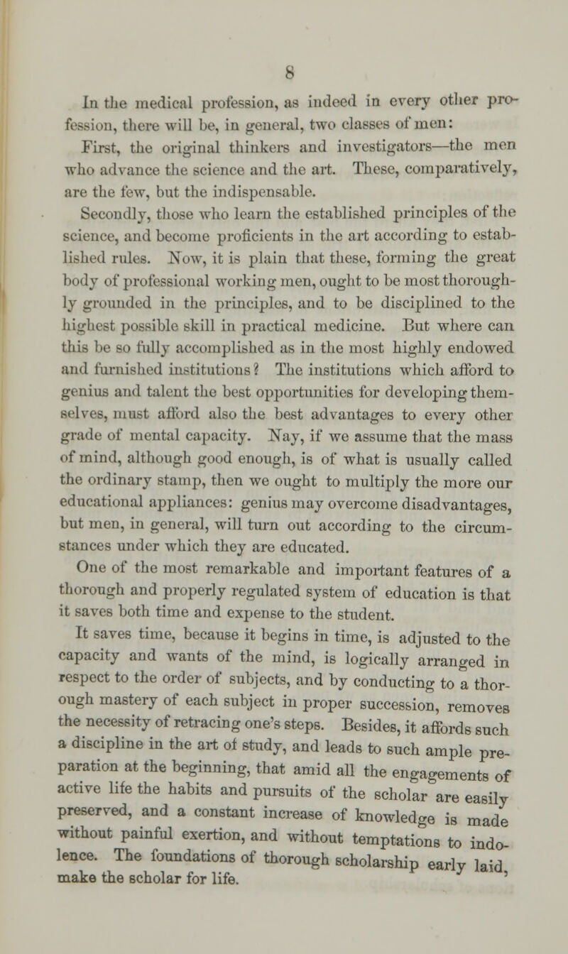 Ln the medical profession, as indeed in every other pro- fession, there will be, in general, two classes of men: First, the original thinkers and investigators—the men who advance the science and the art. These, comparatively, are the few, but the indispensable. Secondly, those who learn the established principles of the science, and become proficients in the art according to estab- lished rules. Now, it is plain that these, forming the great body of professional working men, ought to be most thorough- ly grounded in the principles, and to be disciplined to the highest possible skill in practical medicine. But where can this be so fully accomplished as in the most highly endowed and furnished institutions? The institutions which afford to genius and talent the best opportunities for developing them- srlves, must ailord also the best advantages to every other grade of mental capacity. Nay, if we assume that the mass of mind, although good enough, is of what is usually called the ordinary stamp, then we ought to multiply the more our educational appliances: genius may overcome disadvantages, but men, in general, will turn out according to the circum- stances under which they are educated. One of the most remarkable and important features of a thorough and properly regulated system of education is that it saves both time and expense to the student. It saves time, because it begins in time, is adjusted to the capacity and wants of the mind, is logically arranged in respect to the order of subjects, and by conducting to a thor- ough mastery of each subject in proper succession, removes the necessity of retracing one's steps. Besides, it affords such a discipline in the art of study, and leads to such ample pre- paration at the beginning, that amid all the engagements of active life the habits and pursuits of the scholar are easily preserved, and a constant increase of knowledge is made without painful exertion, and without temptations to indo- lence. The foundations of thorough scholarship early laid make the scholar for life. '