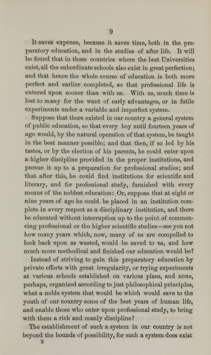 It saves expense, because it saves time, both in the pre- paratory education, and in the studies of after life. It will be found that in those countries where the best Universities exist, all the subordinate schools also exist in great perfection; and that hence the whole course of education is both more perfect and earlier completed, so that professional life is entered upon sooner than with us. With us, much time is lost to many for the want of early advantages, or in futile experiments under a variable and imperfect system. Suppose that there existed in our country a general system of public education, so that every boy until fourteen years of age would, by the natural operation of that system, be taught in the best manner possible; and that then, if so led by his tastes, or by the election of his parents, he could enter upon a higher discipline provided in the proper institutions, and pursue it up to a preparation for professional studies; and that after this, he could find institutions for scientific and literary, and for professional study, furnished with every means of the noblest education: Or, suppose that at eight or nine years of age he could be placed in an institution com- plete in every respect as a disciplinary institution, and there be educated without interruption up to the point of commen- cing professional or the higher scientific studies—see you not how many years which, now, many of us are compelled to look back upon as wasted, would be saved to us, and how much more methodical and finished our education would be? Instead of striving to gain this preparatory education by private efforts with great irregularity, or trying experiments at various schools established on various plans, and none, perhaps, organized according to just philosophical principles, what a noble system that would be which would save to the youth of our country some of the best years of human life, and enable those who enter upon professional study, to bring with them a rich and manly discipline! The establishment of such a system in our country is not beyond the bounds of possibility, for such a system does exist