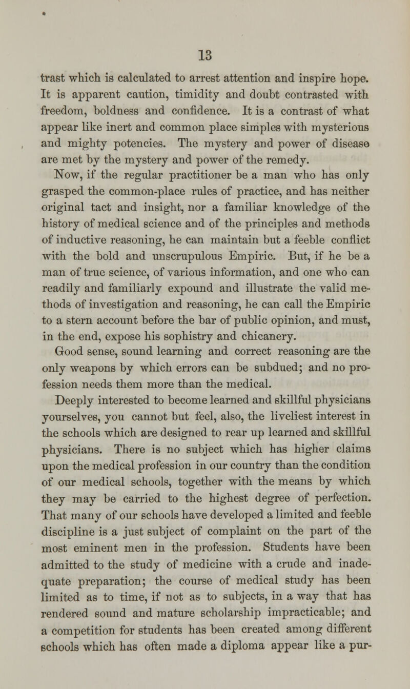trast which is calculated to arrest attention and inspire hope. It is apparent caution, timidity and doubt contrasted with freedom, boldness and confidence. It is a contrast of what appear like inert and common place simples with mysterious and mighty potencies. The mystery and power of disease are met by the mystery and power of the remedy. Now, if the regular practitioner be a man who has only grasped the common-place rules of practice, and has neither original tact and insight, nor a familiar knowledge of the history of medical science and of the principles and methods of inductive reasoning, he can maintain but a feeble conflict with the bold and unscrupulous Empiric. But, if he be a man of true science, of various information, and one who can readily and familiarly expound and illustrate the valid me- thods of investigation and reasoning, he can call the Empiric to a stern account before the bar of public opinion, and must, in the end, expose his sophistry and chicanery. Good sense, sound learning and correct reasoning are the only weapons by which errors can be subdued; and no pro- fession needs them more than the medical. Deeply interested to become learned and skillful physicians yourselves, you cannot but feel, also, the liveliest interest in the schools which are designed to rear up learned and skillful physicians. There is no subject which has higher claims upon the medical profession in our country than the condition of our medical schools, together with the means by which they may be carried to the highest degree of perfection. That many of our schools have developed a limited and feeble discipline is a just subject of complaint on the part of the most eminent men in the profession. Students have been admitted to the study of medicine with a crude and inade- quate preparation; the course of medical study has been limited as to time, if not as to subjects, in a way that has rendered sound and mature scholarship impracticable; and a competition for students has been created among different schools which has often made a diploma appear like a pur-