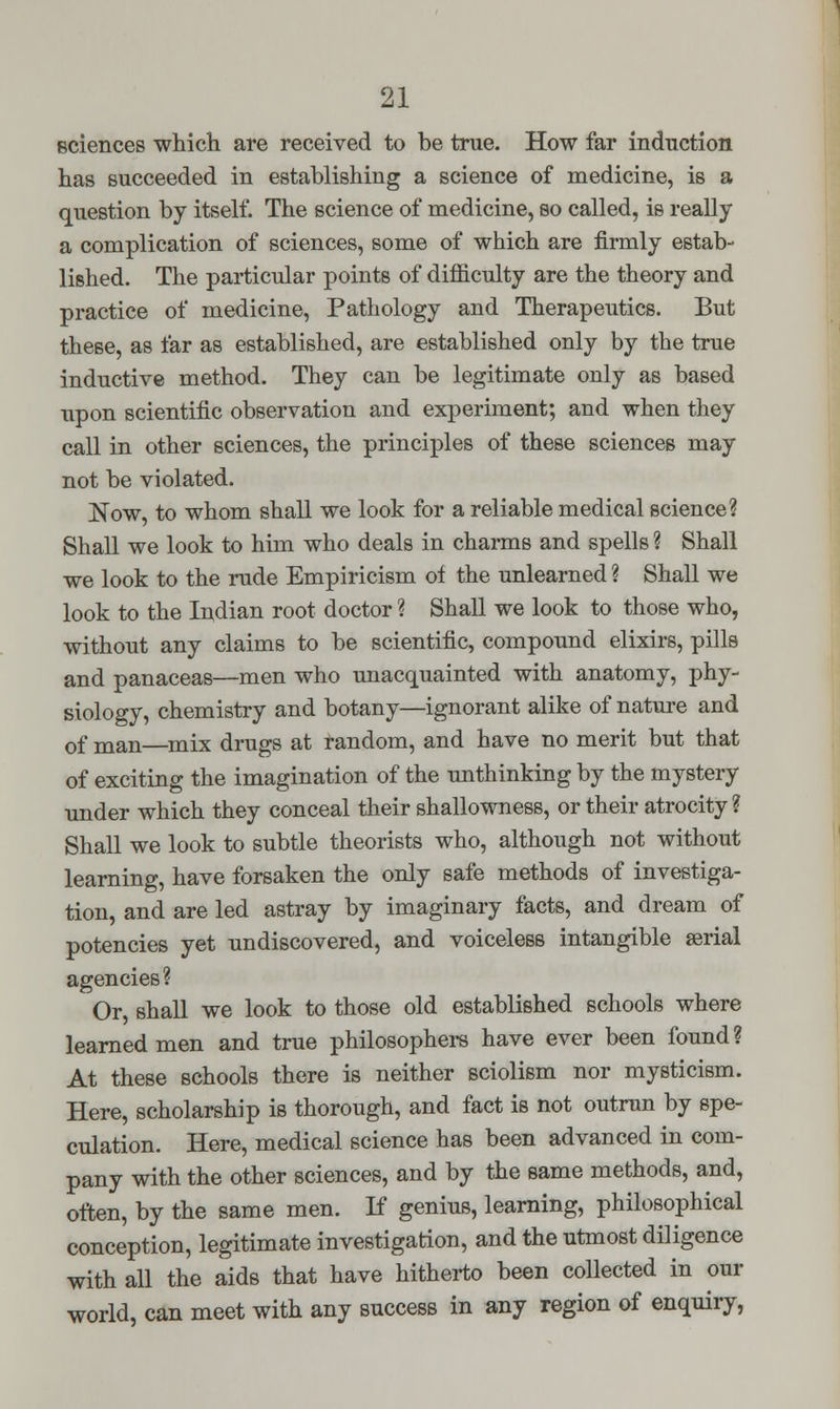 Bciences which are received to be true. How far induction has succeeded in establishing a science of medicine, is a question by itself. The science of medicine, so called, is really a complication of sciences, some of which are firmly estab- lished. The particular points of difficulty are the theory and practice of medicine, Pathology and Therapeutics. But these, as far as established, are established only by the true inductive method. They can be legitimate only as based upon scientific observation and experiment; and when they call in other sciences, the principles of these sciences may not be violated. Now, to whom shall we look for a reliable medical science? Shall we look to him who deals in charms and spells ? Shall we look to the rude Empiricism of the unlearned ? Shall we look to the Indian root doctor ? Shall we look to those who, without any claims to be scientific, compound elixirs, pills and panaceas—men who unacquainted with anatomy, phy- siology, chemistry and botany—ignorant alike of nature and of man—mix drugs at random, and have no merit but that of exciting the imagination of the unthinking by the mystery under which they conceal their shallowness, or their atrocity ? Shall we look to subtle theorists who, although not without learning, have forsaken the only safe methods of investiga- tion, and are led astray by imaginary facts, and dream of potencies yet undiscovered, and voiceless intangible serial agencies? Or, shall we look to those old established schools where learned men and true philosophers have ever been found ? At these schools there is neither sciolism nor mysticism. Here, scholarship is thorough, and fact is not outrun by spe- culation. Here, medical science has been advanced in com- pany with the other sciences, and by the same methods, and, often, by the same men. If genius, learning, philosophical conception, legitimate investigation, and the utmost diligence with all the aids that have hitherto been collected in our world, can meet with any success in any region of enquiry,