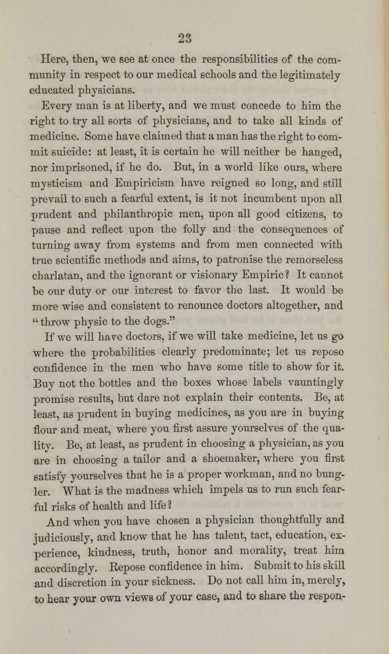 Here, then, we see at once the responsibilities of the com- munity in respect to our medical schools and the legitimately- educated physicians. Every man is at liberty, and we must concede to him the right to try all sorts of physicians, and to take all kinds of medicine. Some have claimed that a man has the right to com- mit suicide: at least, it is certain he will neither be hanged, nor imprisoned, if he do. But, in a world like ours, where mysticism and Empiricism have reigned so long, and still prevail to such a fearful extent, is it not incumbent upon all prudent and philanthropic men, upon all good citizens, to pause and reflect upon the folly and the consequences of turning away from systems and from men connected with true scientific methods and aims, to patronise the remorseless charlatan, and the ignorant or visionary Empiric? It cannot be our duty or our interest to favor the last. It would be more wise and consistent to renounce doctors altogether, and  throw physic to the dogs. If we will have doctors, if we will take medicine, let us go where the probabilities clearly predominate; let us repose confidence in the men who have some title to show for it. Buy not the bottles and the boxes whose labels vauntingly promise results, but dare not explain their contents. Be, at least, as prudent in buying medicines, as you are in buying flour and meat, where you first assure yourselves of the qua- lity. Be, at least, as prudent in choosing a physician, as you are in choosing a tailor and a shoemaker, where you first satisfy yourselves that he is a proper workman, and no bung- ler. What is the madness which impels us to run such fear- ful risks of health and life ? And when you have chosen a physician thoughtfully and judiciously, and know that he has talent, tact, education, ex- perience, kindness, truth, honor and morality, treat him accordingly. Kepose confidence in him. Submit to his skill and discretion in your sickness. Do not call him in, merely, to hear your own views of your case, and to share the respon-