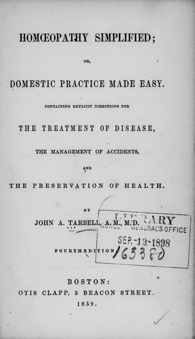 HOMOEOPATHY SIMPLIFIED; OR, DOMESTIC PRACTICE MADE EASY. CONTAINING EXPLICIT DIRECTIONS FOR THE TREATMENT OF DISEASE, THE MANAGEMENT OF ACCIDENTS, THE PRESERVATION OF HEALTH. BY T.T-r JOHN A. TARBELL, A.M.Im.D. *-ARY Mi^*— :-^-- ^AiRAL'SOFFICE rOUEIHEDIIION// 7 5 p J\ BOSTON: OTIS CLAPP, 3 BEACON STREET 1859. v/