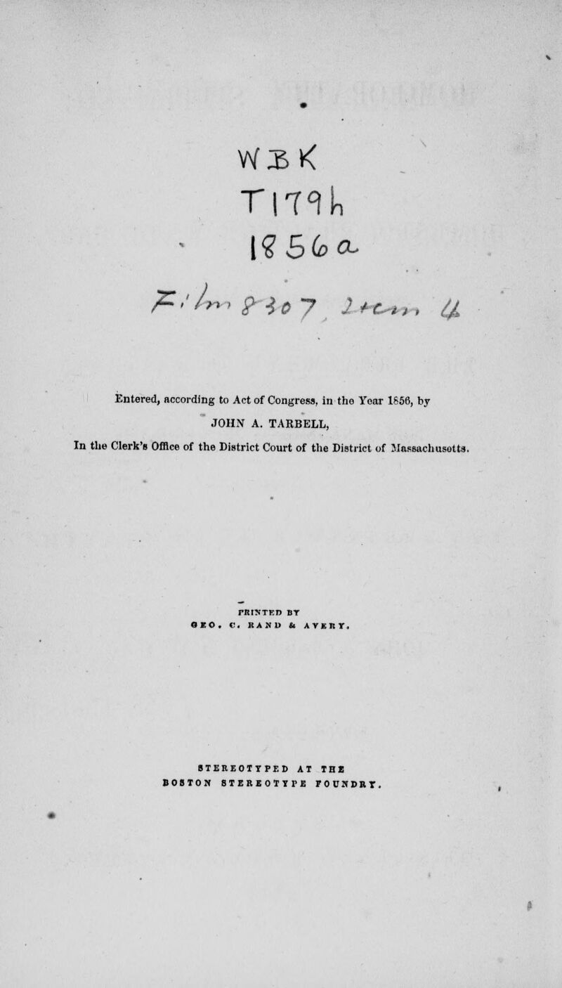 Ti-nk pZ/Ur, ?lo7 2*e>^, Entered, according to Act of Congress, in tho Year 1S56, by JOHN A. TARBELL, In the Clerk's Office of the District Court of the District of Massachusetts. PRINTED BT OEO. «'. HASH it AVKRT. STEREOTYPED AT TEt BOSTON STEREOTYPE FOUNDRT.