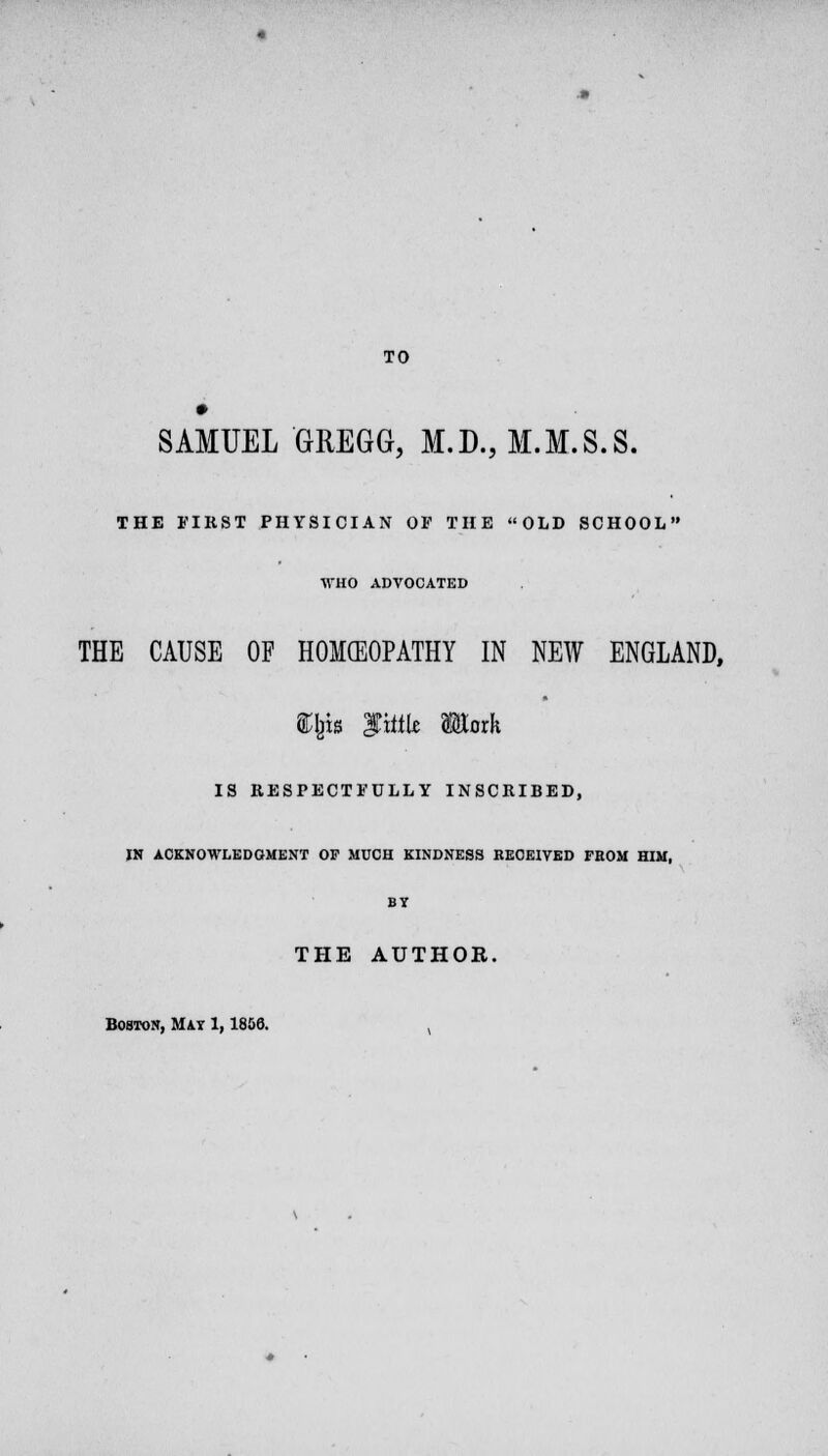 TO SAMUEL GREGG, M.D., M.M.S.S. THE FIRST PHYSICIAN OF THE OLD SCHOOL WHO ADVOCATED THE CAUSE OF HOMCEOPATHY IN NEW ENGLAND, $$» tm Mark IS RESPECTFULLY INSCRIBED, IN ACKNOWLEDGMENT OF MUCH KINDNESS RECEIVED FROM HIM, BY THE AUTHOR. Boston, Mir 1,1806. ,