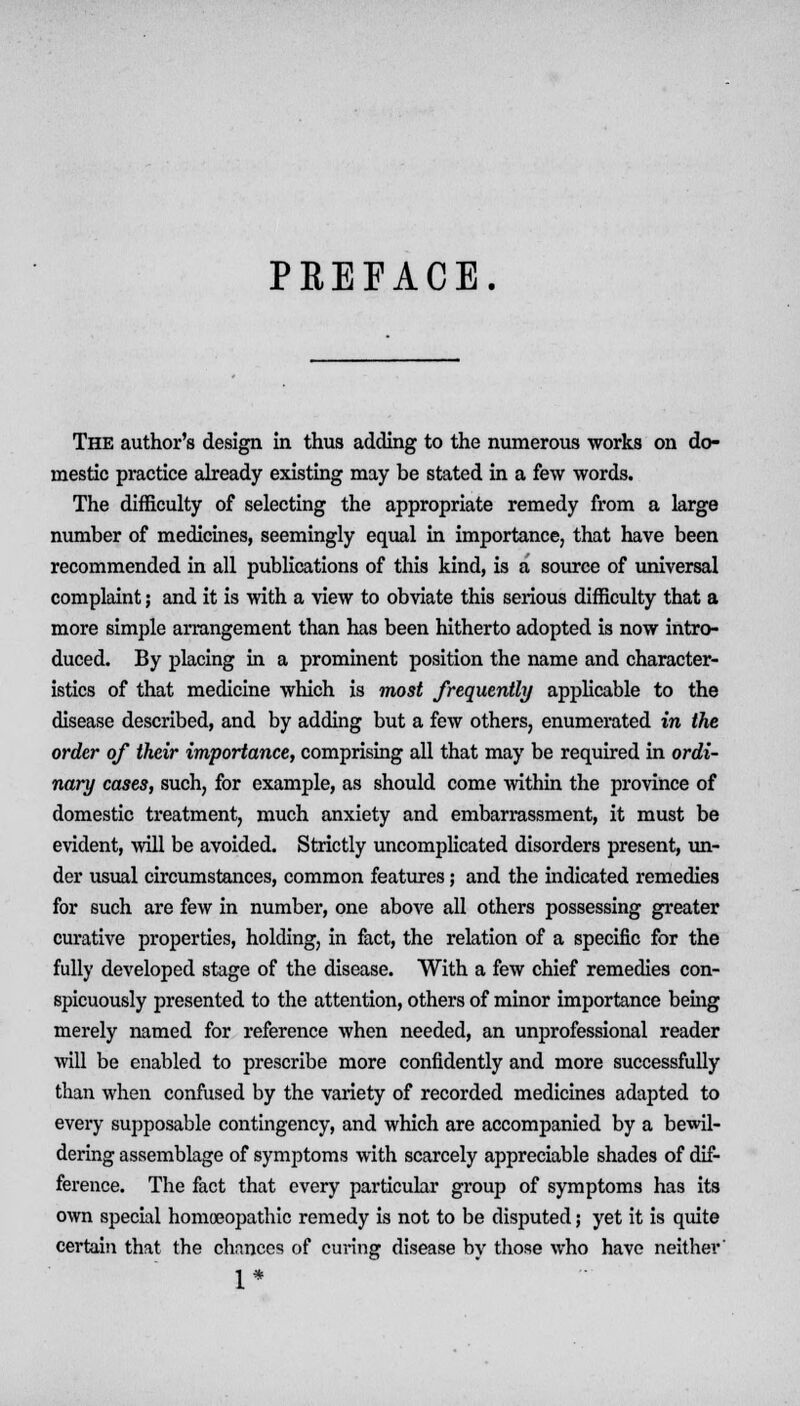 PREFACE. The author's design in thus adding to the numerous works on do- mestic practice already existing may be stated in a few words. The difficulty of selecting the appropriate remedy from a large number of medicines, seemingly equal in importance, that have been recommended in all publications of this kind, is a source of universal complaint; and it is with a view to obviate this serious difficulty that a more simple arrangement than has been hitherto adopted is now intro- duced. By placing in a prominent position the name and character- istics of that medicine which is most frequently applicable to the disease described, and by adding but a few others, enumerated in the order of their importance, comprising all that may be required in ordi- nary cases, such, for example, as should come within the province of domestic treatment, much anxiety and embarrassment, it must be evident, will be avoided. Strictly uncomplicated disorders present, un- der usual circumstances, common features; and the indicated remedies for such are few in number, one above all others possessing greater curative properties, holding, in fact, the relation of a specific for the fully developed stage of the disease. With a few chief remedies con- spicuously presented to the attention, others of minor importance being merely named for reference when needed, an unprofessional reader will be enabled to prescribe more confidently and more successfully than when confused by the variety of recorded medicines adapted to every supposable contingency, and which are accompanied by a bewil- dering assemblage of symptoms with scarcely appreciable shades of dif- ference. The fact that every particular group of symptoms has its own special homoeopathic remedy is not to be disputed; yet it is quite certain that the chnnces of curing disease by those who have neither' 1*