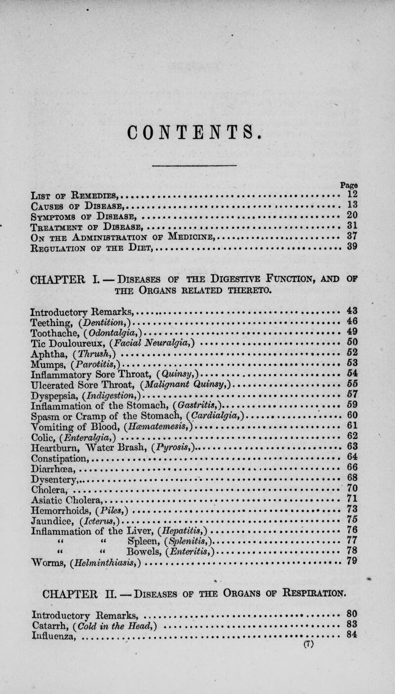 CONTENTS. Page List of Remedies, 12 Causes of Disease, 13 Symptoms of Disease, 20 Treatment of Disease, 31 On the Administration of Medicine 37 Regulation of the Diet, 39 CHAPTER I. — Diseases of the Digestive Function, and of the Organs related thereto. Introductory Remarks, 43 Teething, (Dentition,) 46 Toothache, (Odontalgia,) 49 Tic Douloureux, (Facial Neuralgia,) 50 Aphtha, (Thrush,) 52 Mumps, (Parotitis,) 63 Inflammatory Sore Throat, ( Quinsy,) 54 Ulcerated Sore Throat, (Malignant Quinsy,) 55 Dyspepsia, (Indigestion,) 67 Inflammation of the Stomach, (Gastritis,) 59 Spasm or Cramp of the Stomach, (Cardialgia,) 60 Vomiting of Blood, (Hcematemesis,) 61 Colic, (Enteralgia,) 62 Heartburn, Water Brash, (Pyrosis,) 63 Constipation, 64 Diarrhoea, 66 Dysentery, 68 Cholera, 70 Asiatic Cholera, 71 Hemorrhoids, (Piles,) 73 Jaundice, (Icterus,) 75 Inflammation of the Liver, (Hepatitis,) 76 << » Spleen, (Splenitis,) 77 « Bowels, (Enteritis,) 78 Worms, (Helminthiasis,) 79 CHAPTER II. — Diseases of the Organs of Respiration. Introductory Remarks 80 Catarrh, (Cold in the Head,) 83 Influenza 84
