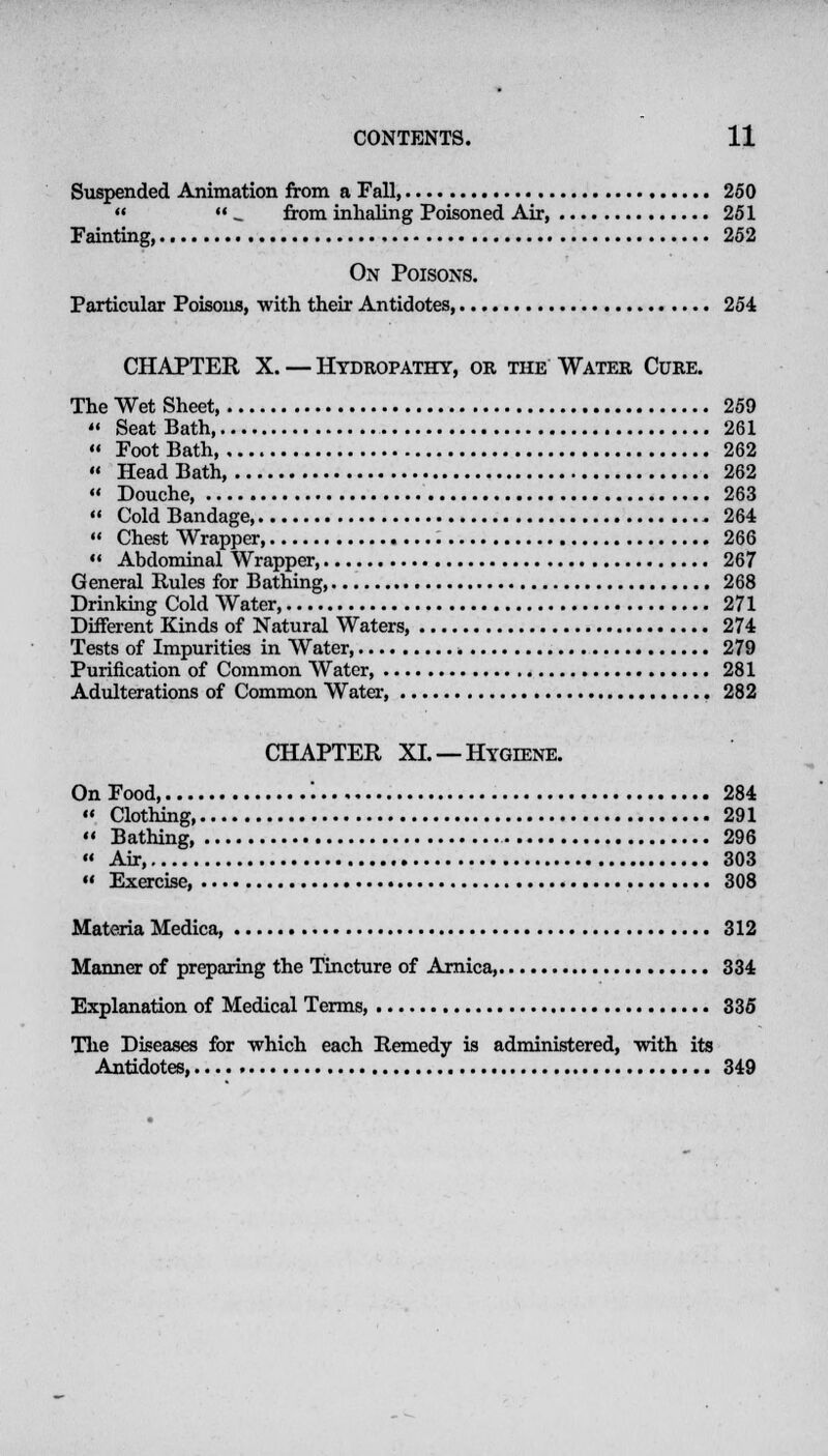 Suspended Animation from a Fall, 250  _ from inhaling Poisoned Air, 251 Fainting, 252 On Poisons. Particular Poisons, with their Antidotes 254 CHAPTER X. — Hydropathy, or the Water Cure. The Wet Sheet 259  Seat Bath, 261 « Foot Bath 262  HeadBath, 262  Douche 263  Cold Bandage 264  Chest Wrapper 266 **. Abdominal Wrapper 267 General Rules for Bathing, 268 Drinking Cold Water, 271 Different Kinds of Natural Waters, 274 Tests of Impurities in Water, 279 Purification of Common Water, 281 Adulterations of Common Water 282 CHAPTER XL —Hygiene. On Food '. 284  Clothing 291  Bathing 296  Air, 303  Exercise, 308 Materia Medica, 312 Manner of preparing the Tincture of Arnica, 334 Explanation of Medical Terms, 335 The Diseases for which each Remedy is administered, with its Antidotes, 349