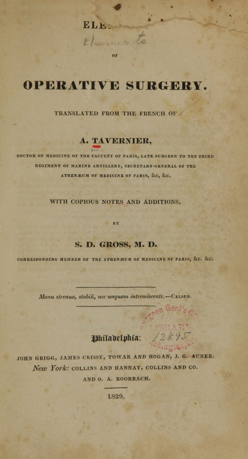 ELJk. OPERATIVE SURGERY. TRANSLATED FROM THE FRENCH OF A. TAVERNIER, DOCTOR OF MEDICINE OF THE FACULTY OF TAKIS, LATE SURGEON TO THE THIHD REGIMENT OF MARINE ARTILLERY', SECRETARY-GENERAL OF THE ATHENJEUM OF MEDICINE OF PARIS, &C, &C. WITH COPIOUS NOTES AND ADDITIONS, S. D. GROSS, M. D. CORRESPONDING MEMBER OF THE ATHENjBUM OF MEDICINE OF PARIS, &C. &C. Manu slrenua, stabili, nee unquam intremiscenle.—Celscs- ,«** iphfUtireljriifa: JOHN GRIGG, JAMES CRISSY, TO WAR AND HOG AN, J. G. AUNER, New York: collins and hannay, collins and co. AND O. A. ROORBACK. 1829.