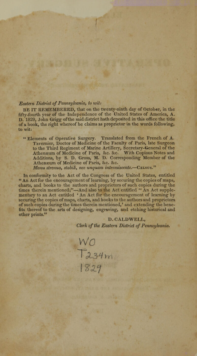 Eastern District of Pennsylvania, to wit: BE IT REMEMBERED, that on the twenty-ninth day of October, in the fifty-fourth year of the Independence of the United States of America, A. D. 1829, John Grigg of the said district hath deposited in this office the title of a book, the right whereof he claims as proprietor in the words following, to wit:  Elements of Operative Surgery. Translated from the French of A. Tavernier, Doctor of Medicine of the Faculty of Paris, late Surgeon to the Third Regiment of Marine Artillery, Secretary-General of the Athenaeum of Medicine of Paris, &c. &c. With Copious Notes and Additions, by S. D. Gross, M. D. Corresponding Member of the Athenaeum of Medicine of Paris, &c. &c. Manu strenua, stabili, nee unquam intremiscente.—Celsos. In conformity to the Act of the Congress of the United States, entitled  An Act for the encouragement of learning, by securing the copies of maps, charts, and books to the authors and proprietors of such copies during the times therein mentioned;—And also to the Act entitled  An Act supple- mentary to an Act entitled • An Act for the encouragement of learning by securing the copies of maps, charts, and books to the authors and proprietors of such copies during the times therein mentioned,' and extending the bene- fits thereof to the arts of designing, engraving, and etching historical and other prints. D. CALDWELL, Clerk of the Eastern District of Pennsylvania. wo