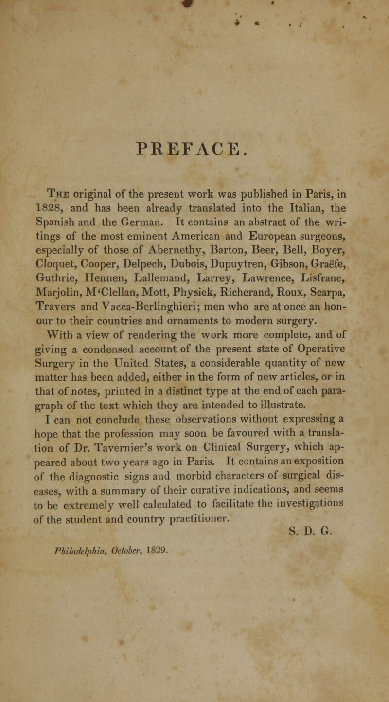 PREFACE. The original of the present work was published in Paris, in 1828, and has been already translated into the Italian, the Spanish and the German. It contains an abstract of the wri- tings of the most eminent American and European surgeons, especially of those of Abernethy, Barton, Beer, Bell, Boyer, Cloquet, Cooper, Delpech, Dubois, Dupuytren, Gibson, Graefe, Guthrie, Hennen, Lallemand, Larrey, Lawrence, Lisfranc, Marjolin, M'Clellan, Mott, Physick, Richerand, Roux, Scarpa, Travers and Vacca-Berlinghieri; men who are at once an hon- our to their countries and ornaments to modern surgery. With a view of rendering the work more complete, and of giving a condensed account of the present state of Operative Surgery in the United States, a considerable quantity of new matter has been added, either in the form of new articles, or in that of notes, printed in a distinct type at the end of each para- graph of the text which they are intended to illustrate. I can not conclude these observations without expressing a hope that the profession may soon be favoured with a transla- tion of Dr. Tavernier's work on Clinical Surgery, which ap- peared about two years ago in Paris. It contains an exposition of the diagnostic signs and morbid characters of surgical dis- eases, with a summary of their curative indications, and seems to be extremely well calculated to facilitate the investigations of the student and country practitioner. S. D. G. Philadelphia, October, 1829.