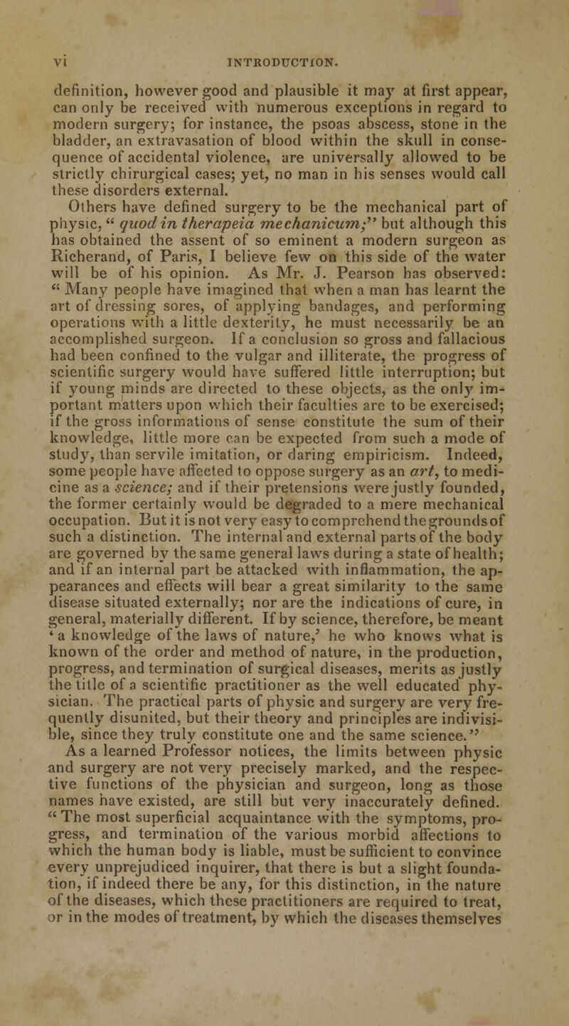 definition, however good and plausible it may at first appear, can only be received with numerous exceptions in regard to modern surgery; for instance, the psoas abscess, stone in the bladder, an extravasation of blood within the skull in conse- quence of accidental violence, are universally allowed to be strictly chirurgical cases; yet, no man in his senses would call these disorders external. Others have defined surgery to be the mechanical part of physic,  quod in therapeia mechanicum- but although this has obtained the assent of so eminent a modern surgeon as Richerand, of Paris, I believe few on this side of the water will be of his opinion. As Mr. J. Pearson has observed:  Many people have imagined that when a man has learnt the art of dressing sores, of applying bandages, and performing operations with a little dexterity, he must necessarily be an accomplished surgeon. If a conclusion so gross and fallacious had been confined to the vulgar and illiterate, the progress of scientific surgery would have suffered little interruption; but if young minds are directed to these objects, as the only im- portant matters upon which their faculties are to be exercised; if the gross informations of sense constitute the sum of their knowledge, little more can be expected from such a mode of study, than servile imitation, or daring empiricism. Indeed, some people have affected to oppose surgery as an art, to medi- cine as a science; and if their pretensions were justly founded, the former certainly would be degraded to a mere mechanical occupation. But it is not very easy to comprehend the grounds of such a distinction. The internal and external parts of the body are governed by the same general laws during a state of health; and if an internal part be attacked with inflammation, the ap- pearances and effects will bear a great similarity to the same disease situated externally; nor are the indications of cure, in general, materially different. If by science, therefore, be meant 'a knowledge of the laws of nature,' he who knows what is known of the order and method of nature, in the production, progress, and termination of surgical diseases, merits as justly the title of a scientific practitioner as the well educated phy- sician. The practical parts of physic and surgery are very fre- quently disunited, but their theory and principles are indivisi- ble, since they truly constitute one and the same science. As a learned Professor notices, the limits between physic and surgery are not very precisely marked, and the respec- tive functions of the physician and surgeon, long as those names have existed, are still but very inaccurately defined. The most superficial acquaintance with the symptoms, pro- gress, and termination of the various morbid affections to which the human body is liable, must be sufficient to convince every unprejudiced inquirer, that there is but a slight founda- tion, if indeed there be any, for this distinction, in the nature of the diseases, which these practitioners are required to treat, or in the modes of treatment, by which the diseases themselves