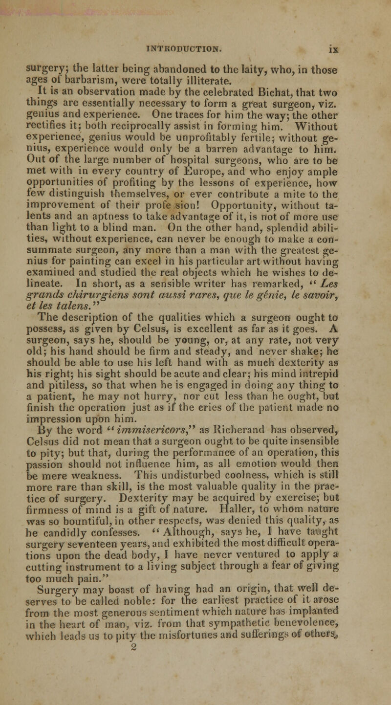 surgery; the latter being abandoned to the laity, who, in those ages of barbarism, were totally illiterate. It is an observation made by the celebrated Bichat, that two things arc essentially necessary to form a great surgeon, viz. genius and experience. One traces for him the way; the other rectifies it; both reciprocally assist in forming him. Without experience, genius would be unprofitably fertile; without ge- nius, experience would only be a barren advantage to him. Out of the large number of hospital surgeons, who are to be met with in every country of Europe, and who enjoy ample opportunities of profiting by the lessons of experience, how few distinguish themselves, or ever contribute a mite to the improvement of their profe sion! Opportunity, without ta- lents and an aptness to take advantage of it, is not of more use than light to a blind man. On the other hand, splendid abili- ties, without experience, can never be enough to make a con- summate surgeon, any more than a man with the greatest ge- nius for painting can excel in his particular art without having examined and studied the real objects which he wishes to de- lineate. In short, as a sensible writer has remarked,  Les grands chirurgiens sont aussi rares, que le ghiie, le savoir, et les talens. The description of the qualities which a surgeon ought to possess, as given by Celsus, is excellent as far as it goes. A surgeon, says he, should be young, or, at any rate, not very old; his hand should be firm and steady, and never shake; he should be able to use his left hand with as much dexterity as his right; his sight should be acute and clear; his mind intrepid and pitiless, so that when he is engaged in doing any thing to a patient, he may not hurry, nor cut less than he ought, but finish the operation just as if the cries of the patient made no impression upon him. By the word  immisericors as Richerand has observed, Celsus did not mean that a surgeon ought to be quite insensible to pity; but that, during the performance of an operation, this passion should not influence him, as all emotion would then be mere weakness. This undisturbed coolness, which is still more rare than skill, is the most valuable quality in the prac- tice of surgery. Dexterity may be acquired by exercise; but firmness of mind is a gift of nature. Haller, to whom nature was so bountiful, in other respects, was denied this quality, as he candidly confesses. Although, says he, I have taught surgery seventeen years, and exhibited the most difficult opera- tions upon the dead body, I have never ventured to apply a cutting instrument to a living subject through a fear of giving too much pain. Surgery may boast of having had an origin, that well de- serves to be called noble: for the earliest practice of it arose from the most generous sentiment which nature has implanted in the heart of man, viz. from that sympathetic benevolence, which leads us to pity the misfortunes and sufferings of others,, 2