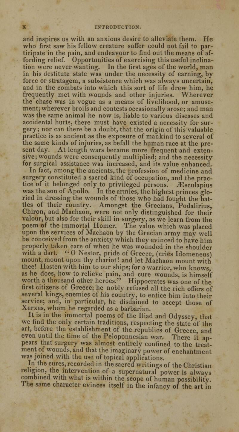 and inspires us with an anxious desire to alleviate them. He who first saw his fellow creature suffer could not fail to par- ticipate in the pain, and endeavour to find out the means of af- fording relief. Opportunities of exercising this useful inclina- tion were never wanting. In the first ages of the world, man in his destitute state was under the necessity of earning, by force or stratagem, a subsistence which was always uncertain, and in the combats into which this sort of life drew him, he frequently met with wounds and other injuries. Wherever the chase was in vogue as a means of livelihood, or amuse- ment; wherever broils and contests occasionally arose; and man was the same animal he now is, liable to various diseases and accidental hurts, there must have existed a necessity for sur- gery; nor can there be a doubt, that the origin of this valuable practice is as ancient as the exposure of mankind to several of the same kinds of injuries, as befall the human race at the pre- sent day. At length wars became more frequent and exten- sive; wounds were consequently multiplied; and the necessity for surgical assistance was increased, and its value enhanced. In fact, among the ancients, the profession of medicine and surgery constituted a sacred kind of occupation, and the prac- tice of it belonged only to privileged persons. iEsculapius was the son of Apollo. In the armies, the highest princes glo- ried in dressing the wounds of those who had fought the bat- tles of their country. Amongst the Grecians, Podalirius, Chiron, and Machaon, were not only distinguished for their valour, but also for their skill in surgery, as we learn from the poem of the immortal Homer. The value which was placed upon the services of Machaon by the Grecian army may well be conceived from the anxiety which they evinced to have him properly taken care of when he was wounded in the shoulder with a dart.  0 Nestor, pride of Greece, (cries Idomeneus) mount, mount upon thy chariot! and let Machaon mount with thee! Hasten with him to our ships; for a warrior, who knows, as he does, how to relieve pain, and cure wounds, is himself worth a thousand other heroes. Hippocrates was one of the first citizens of Greece; he nobly refused all the rich offers of several kings, enemies of his country, to entice him into their service; and, in particular, he disdained to accept those of Xerxes, whom he regarded as a barbarian. It is in the immortal poems of the Iliad and Odyssey, that we find the only certain traditions, respecting the state of the art, before the establishment of the republics of Greece, and even until the time of the Peloponnesian war. There it ap- pears that surgery was almost entirely confined to the treat- ment of wounds, and that the imaginary power of enchantment was joined with the use of topical applications. In the cures, recorded in the sacred writings of the Christian religion, the intervention of a supernatural power is always combined with what is within the scope of human possibility. The same character evinces itself in the infancy of the art in