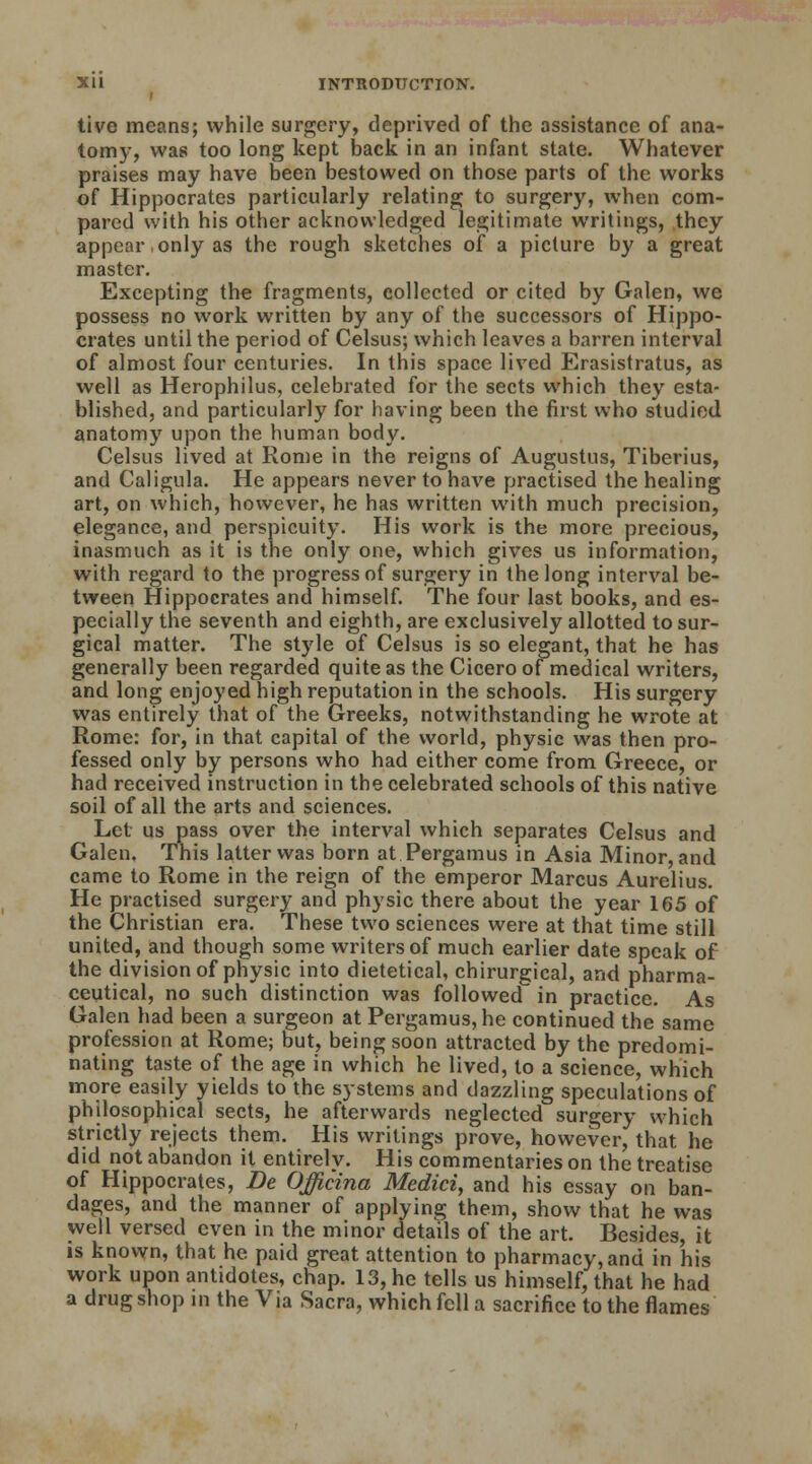 i tive means; while surgery, deprived of the assistance of ana- tomy, was too long kept back in an infant state. Whatever praises may have been bestowed on those parts of the works of Hippocrates particularly relating; to surgery, when com- pared with his other acknowledged legitimate writings, they appear only as the rough sketches of a picture by a great master. Excepting the fragments, collected or cited by Galen, we possess no work written by any of the successors of Hippo- crates until the period of Celsus; which leaves a barren interval of almost four centuries. In this space lived Erasistratus, as well as Herophilus, celebrated for the sects which they esta- blished, and particularly for having been the first who studied anatomy upon the human body. Celsus lived at Rome in the reigns of Augustus, Tiberius, and Caligula. He appears never to have practised the healing art, on which, however, he has written with much precision, elegance, and perspicuity. His work is the more precious, inasmuch as it is the only one, which gives us information, with regard to the progress of surgery in the long interval be- tween Hippocrates and himself. The four last books, and es- pecially the seventh and eighth, are exclusively allotted to sur- gical matter. The style of Celsus is so elegant, that he has generally been regarded quite as the Cicero of medical writers, and long enjoyed high reputation in the schools. His surgery was entirely that of the Greeks, notwithstanding he wrote at Rome: for, in that capital of the world, physic was then pro- fessed only by persons who had either come from Greece, or had received instruction in the celebrated schools of this native soil of all the arts and sciences. Let us pass over the interval which separates Celsus and Galen. This latter was born at Pergamus in Asia Minor, and came to Rome in the reign of the emperor Marcus Aurelius. He practised surgery and physic there about the year 165 of the Christian era. These two sciences were at that time still united, and though some writers of much earlier date speak of the division of physic into dietetical, chirurgical, and pharma- ceutical, no such distinction was followed in practice. As Galen had been a surgeon at Pergamus, he continued the same profession at Rome; but, being soon attracted by the predomi- nating taste of the age in which he lived, to a science, which more easily yields to the systems and dazzling speculations of philosophical sects, he afterwards neglected surgery which strictly rejects them. His writings prove, however, that he did not abandon it entirely. His commentaries on the treatise of Hippocrates, Be Officina Medici, and his essay on ban- dages, and the manner of applying them, show that he was well versed even in the minor details of the art. Besides, it is known, that he paid great attention to pharmacy, and in his work upon antidotes, chap. 13, he tells us himself, that he had a drug shop in the Via Sacra, which fell a sacrifice to the flames