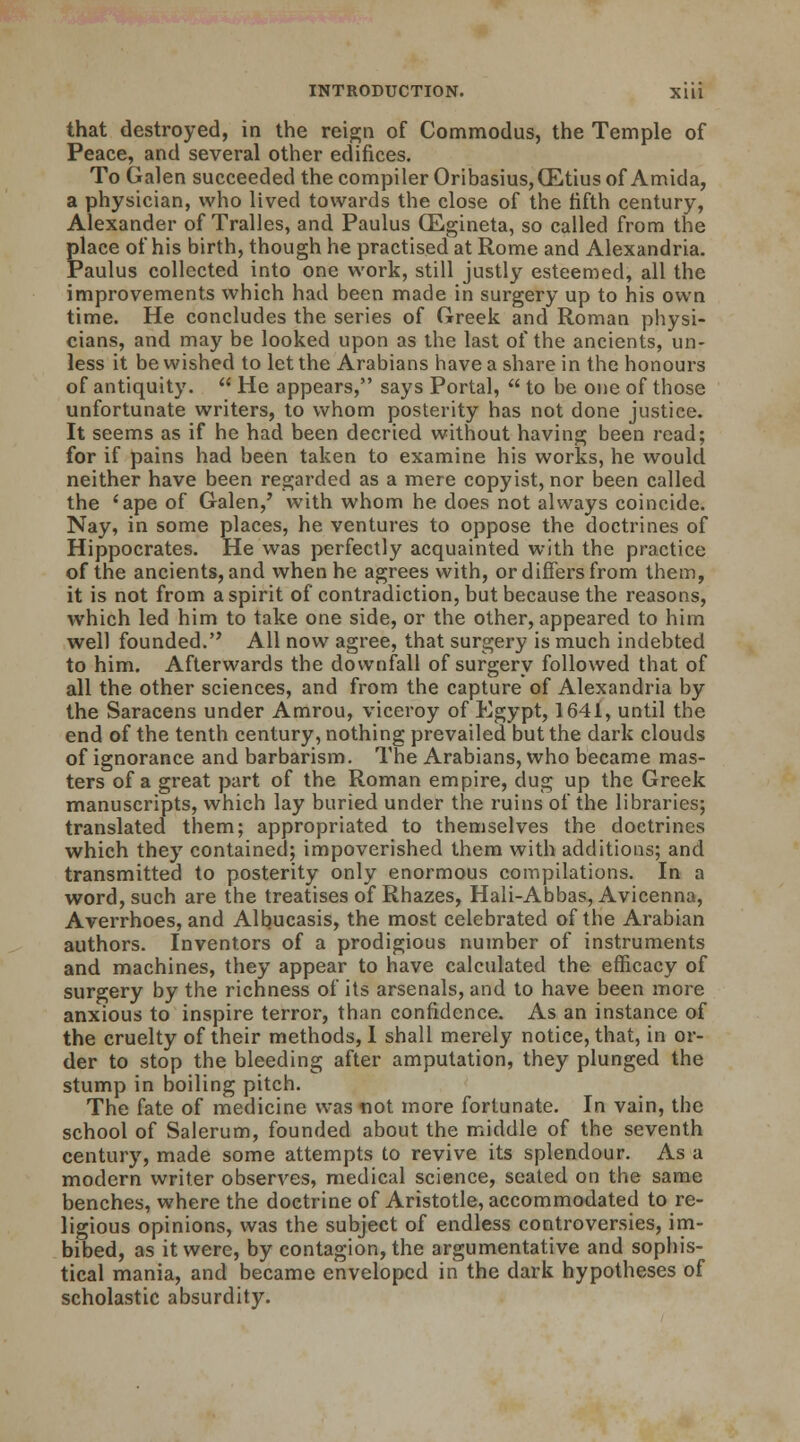 that destroyed, in the reign of Commodus, the Temple of Peace, and several other edifices. To Galen succeeded the compiler Oribasius,(Etius of Amida, a physician, who lived towards the close of the fifth century, Alexander of Tralles, and Paulus CEgineta, so called from the place of his birth, though he practised at Rome and Alexandria. Paulus collected into one work, still justly esteemed, all the improvements which had been made in surgery up to his own time. He concludes the series of Greek and Roman physi- cians, and may be looked upon as the last of the ancients, un- less it be wished to let the Arabians have a share in the honours of antiquity.  He appears, says Portal,  to be one of those unfortunate writers, to whom posterity has not done justice. It seems as if he had been decried without having been read; for if pains had been taken to examine his works, he would neither have been regarded as a mere copyist, nor been called the 'ape of Galen,' with whom he does not always coincide. Nay, in some places, he ventures to oppose the doctrines of Hippocrates. He was perfectly acquainted with the practice of the ancients, and when he agrees with, or differs from them, it is not from a spirit of contradiction, but because the reasons, which led him to take one side, or the other, appeared to him well founded. All now agree, that surgery is much indebted to him. Afterwards the downfall of surgery followed that of all the other sciences, and from the capture of Alexandria by the Saracens under Amrou, viceroy of Egypt, 1641, until the end of the tenth century, nothing prevailed but the dark clouds of ignorance and barbarism. The Arabians, who became mas- ters of a great part of the Roman empire, dug up the Greek manuscripts, which lay buried under the ruins of the libraries; translated them; appropriated to themselves the doctrines which they contained; impoverished them with additions; and transmitted to posterity only enormous compilations. In a word, such are the treatises of Rhazes, Hali-Abbas, Avicenna, Averrhoes, and Albucasis, the most celebrated of the Arabian authors. Inventors of a prodigious number of instruments and machines, they appear to have calculated the efficacy of surgery by the richness of its arsenals, and to have been more anxious to inspire terror, than confidence. As an instance of the cruelty of their methods, I shall merely notice, that, in or- der to stop the bleeding after amputation, they plunged the stump in boiling pitch. The fate of medicine was not more fortunate. In vain, the school of Salerum, founded about the middle of the seventh century, made some attempts to revive its splendour. As a modern writer observes, medical science, seated on the same benches, where the doctrine of Aristotle, accommodated to re- ligious opinions, was the subject of endless controversies, im- bibed, as it were, by contagion, the argumentative and sophis- tical mania, and became enveloped in the dark hypotheses of scholastic absurdity.
