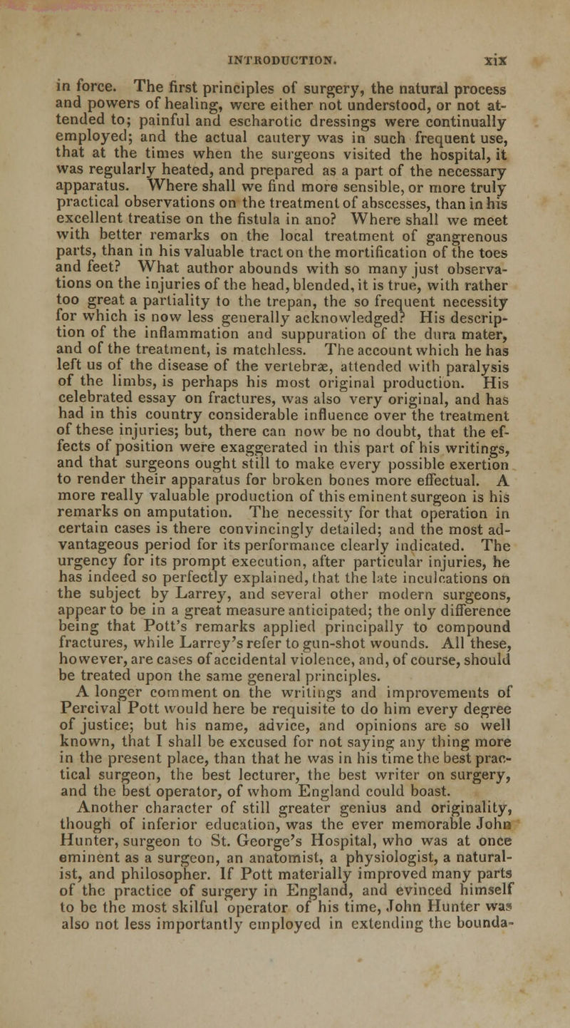 in force. The first principles of surgery, the natural process and powers of healing, were either not understood, or not at- tended to; painful and escharotic dressings were continually employed; and the actual cautery was in such frequent use, that at the times when the surgeons visited the hospital, it was regularly heated, and prepared as a part of the necessary apparatus. Where shall we find more sensible, or more truly practical observations on the treatment of abscesses, than in his excellent treatise on the fistula in ano? Where shall we meet with better remarks on the local treatment of gangrenous parts, than in his valuable tract on the mortification of the toes and feet? What author abounds with so many just observa- tions on the injuries of the head, blended, it is true, with rather too great a partiality to the trepan, the so frequent necessity for which is now less generally acknowledged? His descrip- tion of the inflammation and suppuration of the dura mater, and of the treatment, is matchless. The account which he has left us of the disease of the vertebrae, attended with paralysis of the limbs, is perhaps his most original production. His celebrated essay on fractures, was also very original, and has had in this country considerable influence over the treatment of these injuries; but, there can now be no doubt, that the ef- fects of position were exaggerated in this part of his writings, and that surgeons ought still to make every possible exertion to render their apparatus for broken bones more effectual. A more really valuable production of this eminent surgeon is his remarks on amputation. The necessity for that operation in certain cases is there convincingly detailed; and the most ad- vantageous period for its performance clearly indicated. The urgency for its prompt execution, after particular injuries, he has indeed so perfectly explained, that the late inculcations on the subject by Larrey, and several other modern surgeons, appear to be in a great measure anticipated; the only difference being that Pott's remarks applied principally to compound fractures, while Larrey's refer to gun-shot wounds. All these, however, are cases of accidental violence, and, of course, should be treated upon the same general principles. A longer comment on the writings and improvements of Percival Pott would here be requisite to do him every degree of justice; but his name, advice, and opinions are so well known, that I shall be excused for not saying any thing more in the present place, than that he was in his time the best prac- tical surgeon, the best lecturer, the best writer on surgery, and the best operator, of whom England could boast. Another character of still greater genius and originality, though of inferior education, was the ever memorable John Hunter, surgeon to St. George's Hospital, who was at once eminent as a surgeon, an anatomist, a physiologist, a natural- ist, and philosopher. If Pott materially improved many parts of the practice of surgery in England, and evinced himself to be the most skilful operator of his time, John Hunter was also not less importantly employed in extending the bounda-