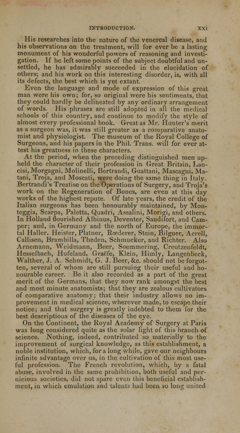 His researches into the nature of the venereal disease, and his observations on the treatment, will for ever be a lasting monument of his wonderful powers of reasoning and investi- gation. If he left some points of the subject doubtful and un- settled, he has admirably succeeded in the elucidation of others; and his work on this interesting disorder, is, with all its defects, the best which is yet extant. Even the language and mode of expression of this great man were his own; for, so original were his sentiments^that they could hardly be delineated by any ordinary arrangement of words. His phrases are still adopted in all the medical schools of this country, and continue to modify the style of almost every professional book. Great as Mr. Hunter's merit as a surgeon was, it was still greater as a comparative anato- mist and physiologist. The museum of the Royal College of Surgeons, and his papers in the Phil. Trans, will for ever at- test his greatness in these characters. At the period, when the preceding distinguished men up- held the character of their profession in Great Britain, Lan- cisi,Morgagni, Molinelli, Bertrandi, Guattani, Mascagni, Ma- tani, Troja, and Moscati, were doing the same thing in Italy. Bertrandi's Treatise on the Operations of Surgery, and Troja's work on the Regeneration of Bones, are even at this day works of the highest repute. Of late years, the credit of the Italian surgeons has been honourably maintained, by Mon- teggia, Scarpa, Paletta, Quadri, Assalini, Morigi, and others. In Holland flourished Albinus, Deventer, Sandifort, and Cam- per; and, in Germany and the north of Europe, the immor- tal Haller, Heister, Platner, Rcederer, Stein, Bilguer, Acrell, Callisen, Brambilla, Theden, Schmucker, and Richter. Also Arnemann, Weidmann, Beer, Soemmering, Creutzenfeldt, Hesselbach, Hufeland, Graefe, Klein, Himly, Langenbeck, Walther, J. A. Schmidt, G. J. Beer, &c. should not Be forgot- ten, several of whom are still pursuing their useful and ho- nourable career. Be it also recorded as a part of the great merit of the Germans, that they now rank amongst the best and most minute anatomists; that they are zealous cultivators of comparative anatomy; that their industry allows no im- provement in medical science, wherever made, to escape their notice; and that surgery is greatly indebted to them for the best descriptions of the diseases of the eye. On the Continent, the Royal Academy of Surgery at Paris was long considered quite as the solar light of this branch of science. Nothing, indeed, contributed so materially to the improvement of surgical knowledge, as this establishment, a noble institution, which, for a long while, gave our neighbours infinite advantage over us, in the cultivation of this most use- ful profession. The French revolution, which, by a fatal abuse, involved in the same prohibition, both useful and per- nicious societies, did not spare even this beneficial establish- ment, in which emulation and talents had been so long united