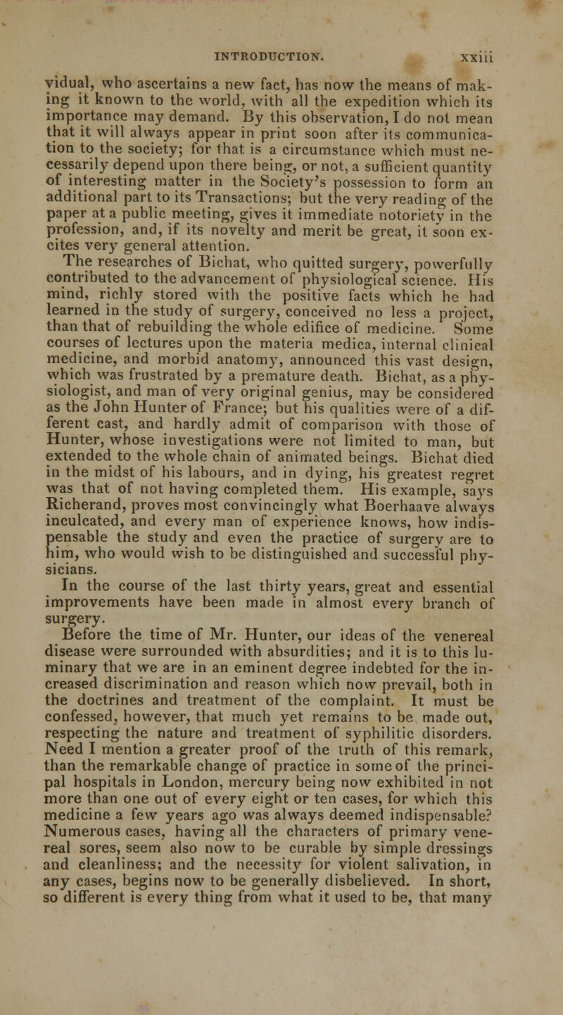 yidual, who ascertains a new fact, has now the means of mak- ing it known to the world, with all the expedition which its importance may demand. By this observation, I do not mean that it will always appear in print soon after its communica- tion to the society; for that is a circumstance which must ne- cessarily depend upon there being, or not, a sufficient quantity of interesting matter in the Society's possession to form an additional part to its Transactions; but the very reading of the paper at a public meeting, gives it immediate notoriety in the profession, and, if its novelty and merit be great, it s'oon ex- cites very general attention. The researches of Bichat, who quitted surgery, powerfully contributed to the advancement of physiological science. His mind, richly stored with the positive facts which he had learned in the study of surgery, conceived no less a project, than that of rebuilding the whole edifice of medicine. Some courses of lectures upon the materia medica, internal clinical medicine, and morbid anatomy, announced this vast design, which was frustrated by a premature death. Bichat, as a phy- siologist, and man of very original genius, may be considered as the John Hunter of France; but his qualitie's were of a dif- ferent cast, and hardly admit of comparison with those of Hunter, whose investigations were not limited to man, but extended to the whole chain of animated beings. Bichat died in the midst of his labours, and in dying, his greatest regret was that of not having completed them. His example, says Richerand, proves most convincingly what Boerhaave always inculcated, and every man of experience knows, how indis- pensable the study and even the practice of surgery are to him, who would wish to be distinguished and successful phy- sicians. In the course of the last thirty years, great and essential improvements have been made in almost every branch of surgery. Before the time of Mr. Hunter, our ideas of the venereal disease were surrounded with absurdities; and it is to this lu- minary that we are in an eminent degree indebted for the in- creased discrimination and reason which now prevail, both in the doctrines and treatment of the complaint. It must be confessed, however, that much yet remains to be made out, respecting the nature and treatment of syphilitic disorders. Need I mention a greater proof of the truth of this remark, than the remarkable change of practice in some of the princi- pal hospitals in London, mercury being now exhibited in not more than one out of every eight or ten cases, for which this medicine a few years ago was always deemed indispensable? Numerous cases, having all the characters of primary vene- real sores, seem also now to be curable by simple dressings and cleanliness; and the necessity for violent salivation, in any cases, begins now to be generally disbelieved. In short, so different is every thing from what it used to be, that many