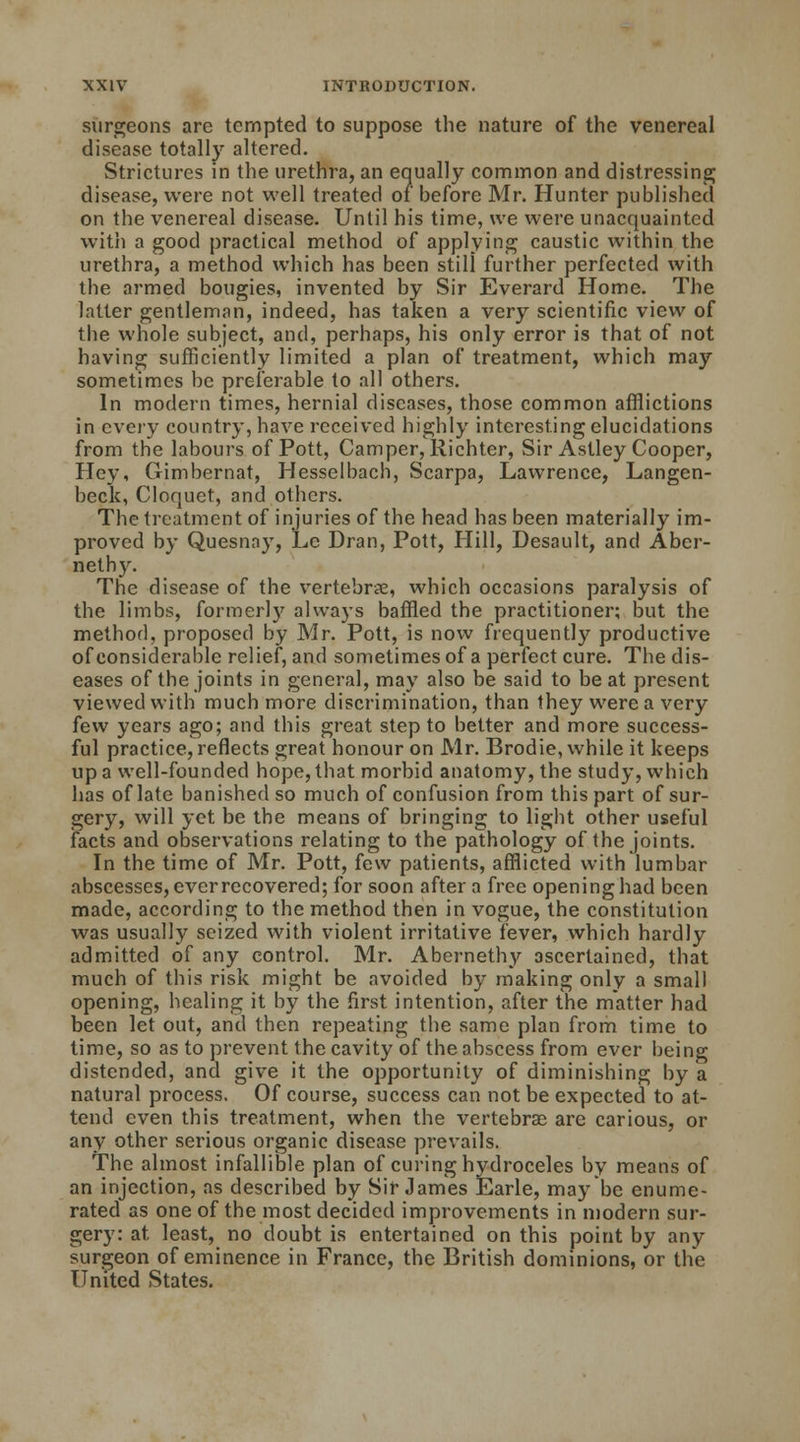 surgeons are tempted to suppose the nature of the venereal disease totally altered. Strictures in the urethra, an equally common and distressing disease, were not well treated of before Mr. Hunter published on the venereal disease. Until his time, we were unacquainted with a good practical method of applying caustic within the urethra, a method which has been still further perfected with the armed bougies, invented by Sir Everard Home. The latter gentleman, indeed, has taken a very scientific view of the whole subject, and, perhaps, his only error is that of not having sufficiently limited a plan of treatment, which may sometimes be preferable to all others. In modern times, hernial diseases, those common afflictions in every country, have received highly interesting elucidations from the labours of Pott, Camper, Richter, Sir Aslley Cooper, Hey, Gimbernat, Hesselbach, Scarpa, Lawrence, Langen- beck, Cloquet, and others. The treatment of injuries of the head has been materially im- proved by Quesnay, Le Dran, Pott, Hill, Desault, and Aber- nethy. The disease of the vertebrae, which occasions paralysis of the limbs, formerly always baffled the practitioner; but the method, proposed by Mr. Pott, is now frequently productive of considerable relief, and sometimes of a perfect cure. The dis- eases of the joints in general, may also be said to beat present viewed with much more discrimination, than they were a very few years ago; and this great step to better and more success- ful practice, reflects great honour on Mr. Brodie, while it keeps up a well-founded hope, that morbid anatomy, the study, which has of late banished so much of confusion from this part of sur- gery, will yet be the means of bringing to light other useful facts and observations relating to the pathology of the joints. In the time of Mr. Pott, few patients, afflicted with lumbar abscesses, ever recovered; for soon after a free opening had been made, according to the method then in vogue, the constitution was usually seized with violent irritative fever, which hardly admitted of any control. Mr. Abernethy ascertained, that much of this risk might be avoided by making only a small opening, healing it by the first intention, after the matter had been let out, and then repeating the same plan from time to time, so as to prevent the cavity of the abscess from ever being distended, and give it the opportunity of diminishing by a natural process. Of course, success can not be expected to at- tend even this treatment, when the vertebras are carious, or any other serious organic disease prevails. The almost infallible plan of curing hydroceles by means of an injection, as described by Sir James Earle, may be enume- rated as one of the most decided improvements in modern sur- gery: at. least, no doubt is entertained on this point by any surgeon of eminence in France, the British dominions, or the United States.