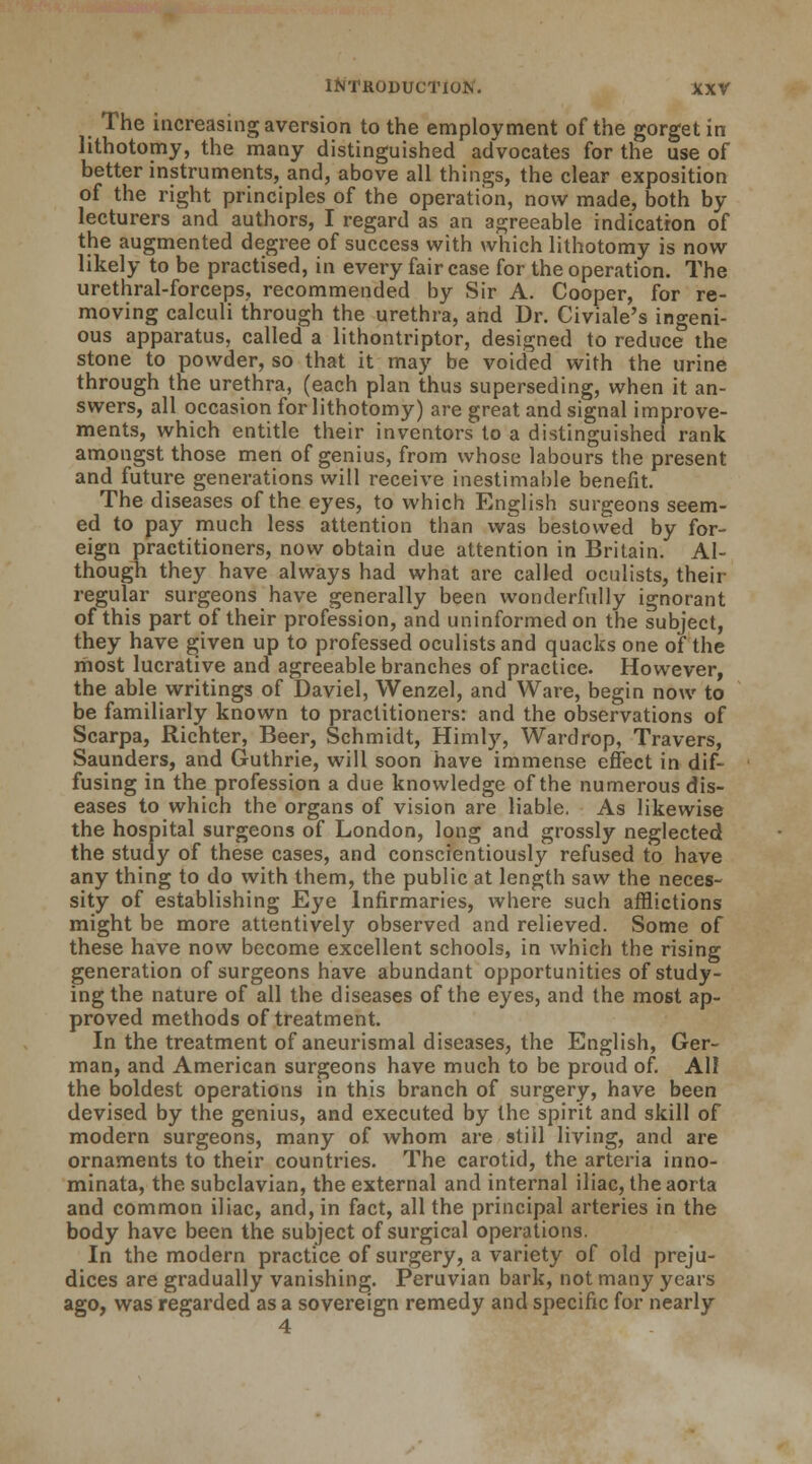 The increasing aversion to the employment of the gorget in lithotomy, the many distinguished advocates for the use of better instruments, and, above all things, the clear exposition of the right principles of the operation, now made, both by- lecturers and authors, I regard as an agreeable indication of the augmented degree of success with which lithotomy is now likely to be practised, in every fair case for the operation. The urethral-forceps, recommended by Sir A. Cooper, for re- moving calculi through the urethra, and Dr. Civiale's ingeni- ous apparatus, called a lithontriptor, designed to reduce the stone to powder, so that it may be voided with the urine through the urethra, (each plan thus superseding, when it an- swers, all occasion for lithotomy) are great and signal improve- ments, which entitle their inventors to a distinguished rank amongst those men of genius, from whose labours the present and future generations will receive inestimable benefit. The diseases of the eyes, to which English surgeons seem- ed to pay much less attention than was bestowed by for- eign practitioners, now obtain due attention in Britain. Al- though they have always had what are called oculists, their regular surgeons have generally been wonderfully ignorant of this part of their profession, and uninformed on the subject, they have given up to professed oculists and quacks one of the most lucrative and agreeable branches of practice. However, the able writings of Daviel, Wenzel, and Ware, begin now to be familiarly known to practitioners: and the observations of Scarpa, Richter, Beer, Schmidt, Himly, Wardrop, Travers, Saunders, and Guthrie, will soon have immense effect in dif- fusing in the profession a due knowledge of the numerous dis- eases to which the organs of vision are liable. As likewise the hospital surgeons of London, long and grossly neglected the study of these cases, and conscientiously refused to have any thing to do with them, the public at length saw the neces- sity of establishing Eye Infirmaries, where such afflictions might be more attentively observed and relieved. Some of these have now become excellent schools, in which the rising generation of surgeons have abundant opportunities of study- ing the nature of all the diseases of the eyes, and the most ap- proved methods of treatment. In the treatment of aneurismal diseases, the English, Ger- man, and American surgeons have much to be proud of. All the boldest operations in this branch of surgery, have been devised by the genius, and executed by the spirit and skill of modern surgeons, many of whom are still living, and are ornaments to their countries. The carotid, the arteria inno- minata, the subclavian, the external and internal iliac, the aorta and common iliac, and, in fact, all the principal arteries in the body have been the subject of surgical operations. In the modern practice of surgery, a variety of old preju- dices are gradually vanishing. Peruvian bark, not many years ago, was regarded as a sovereign remedy and specific for nearly 4