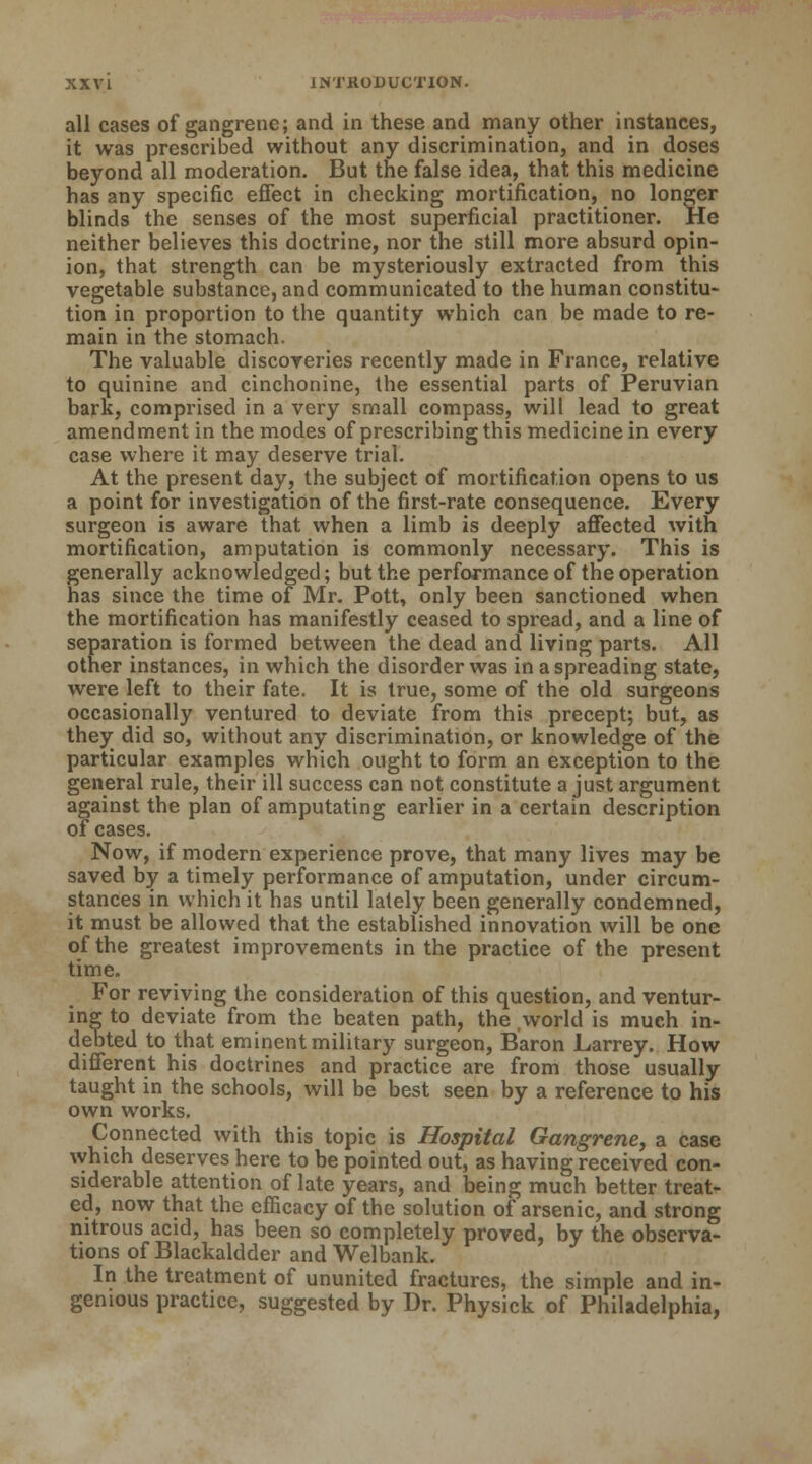 all cases of gangrene; and in these and many other instances, it was prescribed without any discrimination, and in doses beyond all moderation. But the false idea, that this medicine has any specific effect in checking mortification, no longer blinds the senses of the most superficial practitioner. He neither believes this doctrine, nor the still more absurd opin- ion, that strength can be mysteriously extracted from this vegetable substance, and communicated to the human constitu- tion in proportion to the quantity which can be made to re- main in the stomach. The valuable discoveries recently made in France, relative to quinine and cinchonine, the essential parts of Peruvian bark, comprised in a very small compass, will lead to great amendment in the modes of prescribing this medicine in every case where it may deserve trial. At the present day, the subject of mortification opens to us a point for investigation of the first-rate consequence. Every surgeon is aware that when a limb is deeply affected with mortification, amputation is commonly necessary. This is generally acknowledged; but the performance of the operation has since the time of Mr. Pott, only been sanctioned when the mortification has manifestly ceased to spread, and a line of separation is formed between the dead and living parts. All other instances, in which the disorder was in a spreading state, were left to their fate. It is true, some of the old surgeons occasionally ventured to deviate from this precept; but, as they did so, without any discrimination, or knowledge of the particular examples which ought to form an exception to the general rule, their ill success can not constitute a just argument against the plan of amputating earlier in a certain description of cases. Now, if modern experience prove, that many lives may be saved by a timely performance of amputation, under circum- stances in which it has until lately been generally condemned, it must be allowed that the established innovation will be one of the greatest improvements in the practice of the present time. For reviving the consideration of this question, and ventur- ing to deviate from the beaten path, the world is much in- debted to that eminent military surgeon, Baron JLarrey. How different his doctrines and practice are from those usually taught in the schools, will be best seen by a reference to his own works. Connected with this topic is Hospital Gangrene, a case which deserves here to be pointed out, as having received con- siderable attention of late years, and being much better treat- ed, now that the efficacy of the solution of arsenic, and strong nitrous acid, has been so completely proved, by the observa- tions of Blackaldder and Welbank. In the treatment of ununited fractures, the simple and in- genious practice, suggested by Dr. Physick of Philadelphia,