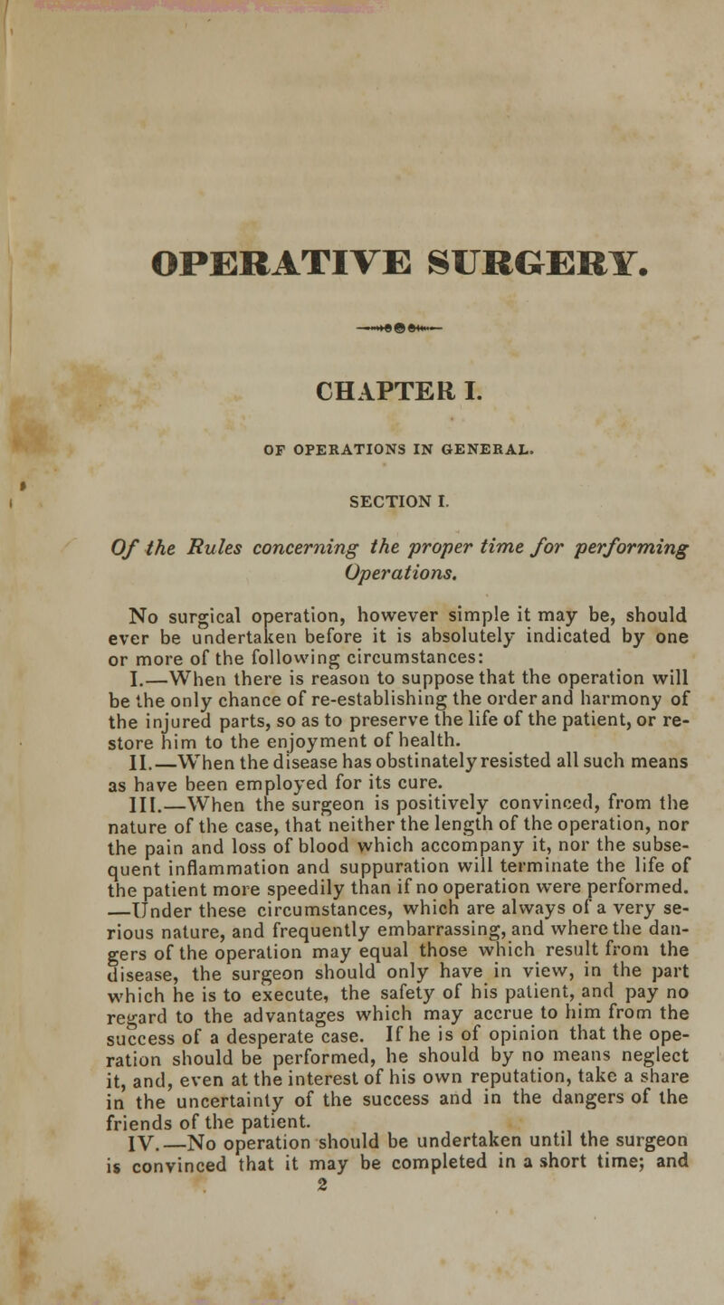 OPERATIVE SURGERY. CHAPTER I. OF OPERATIONS IN GENERAL. SECTION I. Of the Rules concerning the proper time for performing Operations. No surgical operation, however simple it may be, should ever be undertaken before it is absolutely indicated by one or more of the following circumstances: I.—When there is reason to suppose that the operation will be the only chance of re-establishing the order and harmony of the injured parts, so as to preserve the life of the patient, or re- store him to the enjoyment of health. II.—When the disease has obstinately resisted all such means as have been employed for its cure. III.—When the surgeon is positively convinced, from the nature of the case, that neither the length of the operation, nor the pain and loss of blood which accompany it, nor the subse- quent inflammation and suppuration will terminate the life of the patient more speedily than if no operation were performed. —Under these circumstances, which are always of a very se- rious nature, and frequently embarrassing, and where the dan- gers of the operation may equal those which result from the disease, the surgeon should only have in view, in the part which he is to execute, the safety of his patient, and pay no regard to the advantages which may accrue to him from the success of a desperate case. If he is of opinion that the ope- ration should be performed, he should by no means neglect it, and, even at the interest of his own reputation, take a share in the uncertainty of the success and in the dangers of the friends of the patient. IV.—No operation should be undertaken until the surgeon is convinced that it may be completed in a short time; and