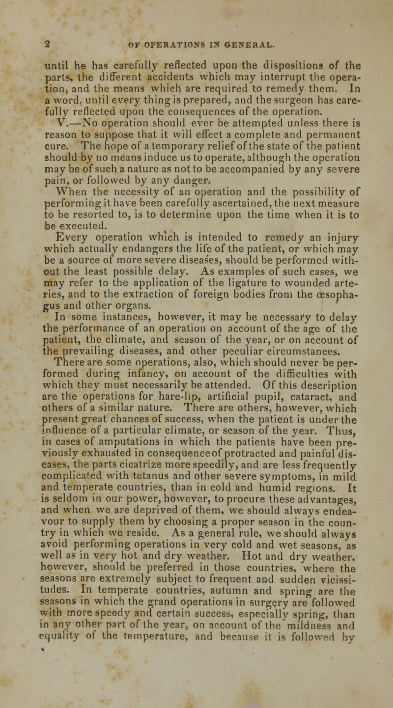 until he has carefully reflected upon the dispositions of the parts, the different accidents which may interrupt the opera- tion, and the means which are required to remedy them. In a word., until every thing is prepared, and the surgeon has care- fully reflected upon the consequences of the operation. V.—No operation should ever be attempted unless there is reason to suppose that it will effect a complete and permanent cure. The hope of a temporary relief of the state of the patient should by no means induce us to operate, although the operation may be of such a nature as not to be accompanied by any severe pain, or followed by any danger. When the necessity of an operation and the possibility of performing it have been carefully ascertained, the next measure to be resorted to, is to determine upon the time when it is to be executed. Every operation which is intended to remedy an injury which actually endangers the life of the patient, or which may be a source of more severe diseases, should be performed with- out the least possible delay. As examples of such cases, we may refer to the application of the ligature to wounded arte- ries, and to the extraction of foreign bodies from the oesopha- gus and other organs. In some instances, however, it may be necessary to delay the performance of an operation on account of the age of the patient, the climate, and season of the year, or on account of the prevailing diseases, and other peculiar circumstances. There are some operations, also, which should never be per- formed during infancy, on account of the difficulties with which they must necessarily be attended. Of this description are the operations for hare-lip, artificial pupil, cataract, and others of a similar nature. There are others, however, which present great chances of success, when the patient is under the influence of a particular climate, or season of the year. Thus, in cases of amputations in which the patients have been pre- viously exhausted in consequenceof protracted and painful dis- eases, the parts cicatrize more speedily, and are less frequently complicated with tetanus and other severe symptoms, in mild and temperate countries, than in cold and humid regions. It is seldom in our power, however, to procure these advantages, and when we are deprived of them, we should always endea- vour to supply them by choosing a proper season in the coun- try in which we reside. As a general rule, we should always avoid performing operations in very cold and wet seasons, as well as in very hot and dry weather. Hot and dry weather, however, should be preferred in those countries, where the seasons are extremely subject to frequent and sudden vicissi- tudes. In temperate countries, autumn and spring are the seasons in which the grand operations in surgery are followed with more speedy and certain success, especially spring, than in any other part of the year, on account of the mildness and equality of the temperature, and because it is followed by