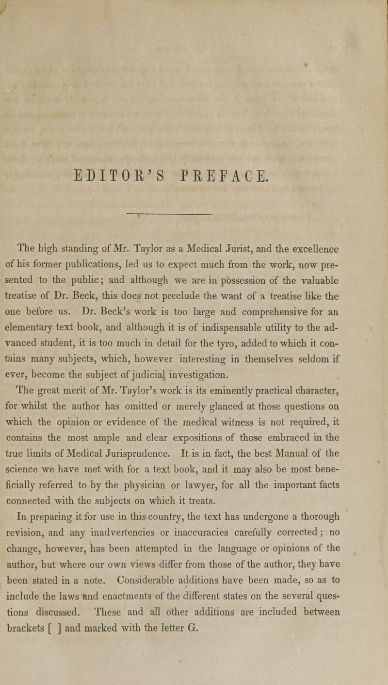 EDITOR'S PREFACE. The high standing of Mr. Taylor as a Medical Jurist, and the excellence of his former publications, led us to expect much from the work, now pre- sented to the public; and although we are in possession of the valuable treatise of Dr. Beck, this does not preclude the want of a treatise like the one before us. Dr. Beck's work is too large and comprehensive for an elementary text book, and although it is of indispensable utility to the ad- vanced student, it is too much in detail for the tyro, added to which it con- tains many subjects, which, however interesting in themselves seldom if ever, become the subject of judicial investigation. The great merit of Mr. Taylor's work is its eminently practical character, for whilst the author has omitted or merely glanced at those questions on which the opinion or evidence of the medical witness is not required, it contains the most ample and clear expositions of those embraced in the true limits of Medical Jurisprudence. It is in fact, the best Manual of the science we have met with for a text book, and it may also be most bene- ficially referred to by the physician or lawyer, for all the important facts connected with the subjects on which it treats. In preparing it for use in this country, the text has undergone a thorough revision, and any inadvertencies or inaccuracies carefully corrected; no change, however, has been attempted in the language or opinions of the author, but where our own views differ from those of the author, they have been stated in a note. Considerable additions have been made, so as to include the laws and enactments of the different states on the several ques- tions discussed. These and all other additions are included between brackets [ ] and marked with the letter G.