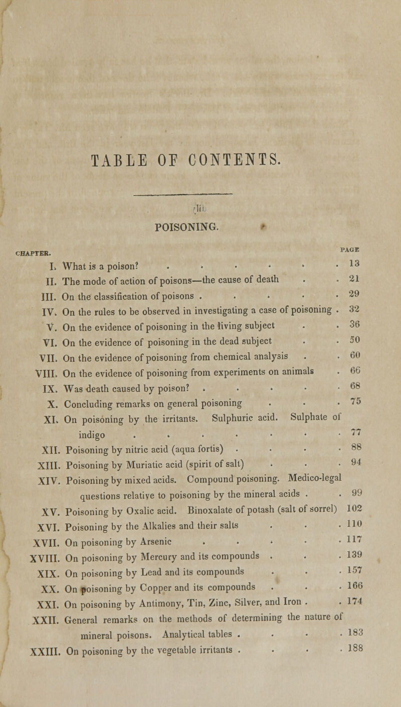 TABLE OP CONTENTS. •HI POISONING. 60 66 68 CHAPTER. PAGE L What is a poison? . • • * * .13 II. The mode of action of poisons—the cause of death . .21 III. On the classification of poisons . . . • .29 IV. On the rules to be observed in investigating a case of poisoning . 32 V. On the evidence of poisoning in the living subject . . 36 VI. On the evidence of poisoning in the dead subject . . 50 VII. On the evidence of poisoning from chemical analysis VIII. On the evidence of poisoning from experiments on animals IX. Was death caused by poison? .... X. Concluding remarks on general poisoning . • .75 XL On poisoning by the irritants. Sulphuric acid. Sulphate of indigo . . . • • • .77 XII. Poisoning by nitric acid (aqua fortis) . • • .88 XIII. Poisoning by Muriatic acid (spirit of salt) . . -94 XIV. Poisoning by mixed acids. Compound poisoning. Medico-legal questions relative to poisoning by the mineral acids . . 99 XV. Poisoning by Oxalic acid. Binoxalate of potash (salt of sorrel) 102 XVI. Poisoning by the Alkalies and their salts . . .110 XVII. On poisoning by Arsenic . . > • • 117 XVIII. On poisoning by Mercury and its compounds . . .139 XIX. On poisoning by Lead and its compounds . . • 157 XX. On poisoning by Copper and its compounds . . .166 XXI. On poisoning by Antimony, Tin, Zinc, Silver, and Iron . . 174 XXII. General remarks on the methods of determining the nature of mineral poisons. Analytical tables . 183 XXIII. On poisoning by the vegetable irritants . . . -188