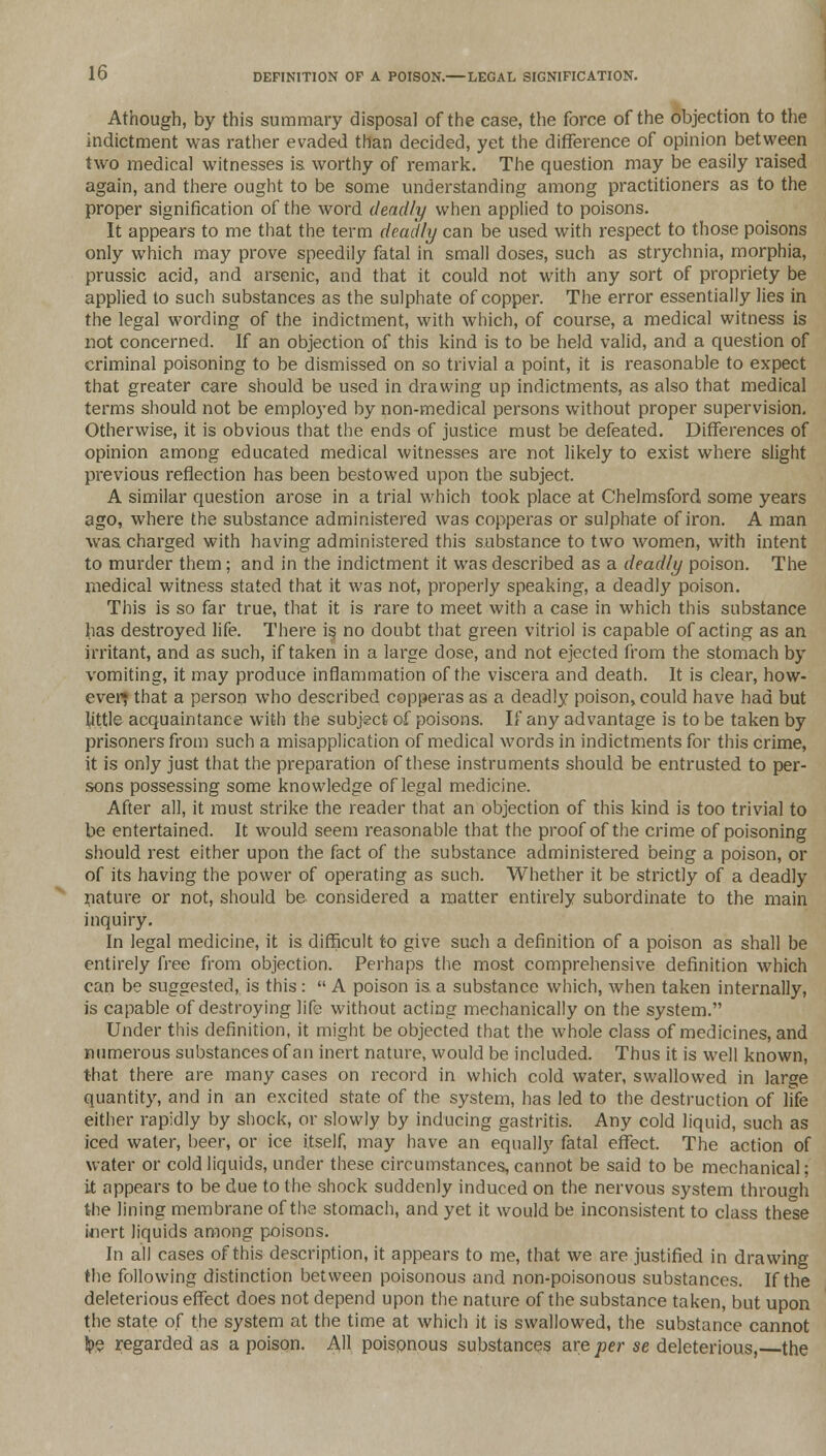 Athough, by this summary disposal of the case, the force of the objection to the indictment was rather evaded than decided, yet the difference of opinion between two medical witnesses is worthy of remark. The question may be easily raised again, and there ought to be some understanding among practitioners as to the proper signification of the word deadly when applied to poisons. It appears to me that the term deadly can be used with respect to those poisons only which may prove speedily fatal in small doses, such as strychnia, morphia, prussic acid, and arsenic, and that it could not with any sort of propriety be applied to such substances as the sulphate of copper. The error essentially lies in the legal wording of the indictment, with which, of course, a medical witness is not concerned. If an objection of this kind is to be held valid, and a question of criminal poisoning to be dismissed on so trivial a point, it is reasonable to expect that greater care should be used in drawing up indictments, as also that medical terms should not be employed by non-medical persons without proper supervision. Otherwise, it is obvious that the ends of justice must be defeated. Differences of opinion among educated medical witnesses are not likely to exist where slight previous reflection has been bestowed upon the subject. A similar question arose in a trial which took place at Chelmsford some years ago, where the substance administered was copperas or sulphate of iron. A man was charged with having administered this substance to two women, with intent to murder them; and in the indictment it was described as a deadly poison. The medical witness stated that it was not, properly speaking, a deadly poison. This is so far true, that it is rare to meet with a case in which this substance has destroyed life. There is no doubt that green vitriol is capable of acting as an irritant, and as such, if taken in a large dose, and not ejected from the stomach by vomiting, it may produce inflammation of the viscera and death. It is clear, how- ever; that a person who described copperas as a deadly poison, could have had but little acquaintance with the subject of poisons. If any advantage is to be taken by prisoners from such a misapplication of medical words in indictments for this crime, it is only just that the preparation of these instruments should be entrusted to per- sons possessing some knowledge of legal medicine. After all, it must strike the reader that an objection of this kind is too trivial to be entertained. It would seem reasonable that the proof of the crime of poisoning should rest either upon the fact of the substance administered being a poison, or of its having the power of operating as such. Whether it be strictly of a deadly nature or not, should be considered a matter entirely subordinate to the main inquiry. In legal medicine, it is difficult to give such a definition of a poison as shall be entirely free from objection. Perhaps the most comprehensive definition which can be suggested, is this:  A poison is a substance which, when taken internally, is capable of destroying life without acting mechanically on the system. Under this definition, it might be objected that the whole class of medicines, and numerous substances of an inert nature, would be included. Thus it is well known, that there are many cases on record in which cold water, swallowed in large quantity, and in an excited state of the system, has led to the destruction of life either rapidly by shock, or slowly by inducing gastritis. Any cold liquid, such as iced water, beer, or ice itself, may have an equally fatal effect. The action of water or cold liquids, under these circumstances, cannot be said to be mechanical; it appears to be due to the shock suddenly induced on the nervous system through the lining membrane of the stomach, and yet it would be inconsistent to class these inert liquids among poisons. In all cases of this description, it appears to me, that we are justified in drawing the following distinction between poisonous and non-poisonous substances. If the deleterious effect does not depend upon the nature of the substance taken, but upon the state of the system at the time at which it is swallowed, the substance cannot !pe regarded as a poison. All poispnous substances are per se deleterious, the