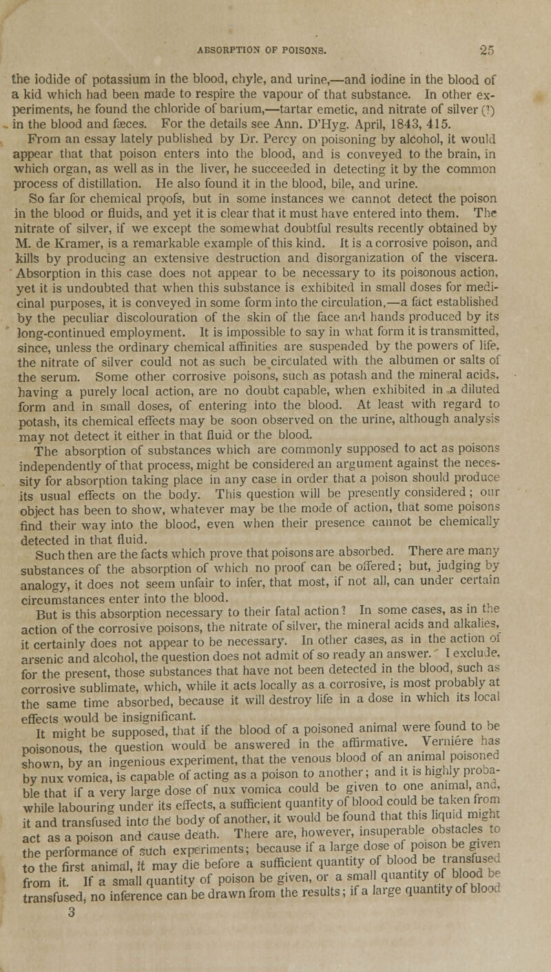 the iodide of potassium in the blood, chyle, and urine,—and iodine in the blood of a kid which had been made to respire the vapour of that substance. In other ex- periments, he found the chloride of barium,—tartar emetic, and nitrate of silver (1) in the blood and faeces. For the details see Ann. D'Hyg. April, 1843, 415. From an essay lately published by Dr. Percy on poisoning by alcohol, it would appear that that poison enters into the blood, and is conveyed to the brain, in which organ, as well as in the liver, he succeeded in detecting it by the common process of distillation. He also found it in the blood, bile, and urine. So far for chemical proofs, but in some instances we cannot detect the poison in the blood or fluids, and yet it is clear that it must have entered into them. The nitrate of silver, if we except the somewhat doubtful results recently obtained by M. de Kramer, is a remarkable example of this kind. It is a corrosive poison, and kills by producing an extensive destruction and disorganization of the viscera. ' Absorption in this case does not appear to be necessary to its poisonous action, yet it is undoubted that when this substance is exhibited in small doses for medi- cinal purposes, it is conveyed in some form into the circulation,—a fact established by the peculiar discolouration of the skin of the face and hands produced by its long-continued employment. It is impossible to say in what form it is transmitted, since, unless the ordinary chemical affinities are suspended by the powers of life. the nitrate of silver could not as such becirculated with the albumen or salts of the serum. Some other corrosive poisons, such as potash and the mineral acids, having a purely local action, are no doubt capable, when exhibited in a diluted form and in small doses, of entering into the blood. At least with regard to potash, its chemical effects may be soon observed on the urine, although analysis may not detect it either in that fluid or the blood. The absorption of substances which are commonly supposed to act as poisons independently of that process, might be considered an argument against the neces- sity for absorption taking place in any case in order that a poison should produce its usual effects on the body. This question will be presently considered; our object has been to show, whatever may be the mode of action, that some poisons find their way into the blood, even when their presence cannot be chemically detected in that fluid. Such then are the facts which prove that poisons are absorbed. There are many substances of the absorption of which no proof can be offered; but, judging by analogy, it does not seem unfair to infer, that most, if not all, can under certain circumstances enter into the blood. But is this absorption necessary to their fatal action'? In some cases, as in the action of the corrosive poisons, the nitrate of silver, the mineral acids and alkalies, it certainly does not appear to be necessary. In other Cases, as in the action of arsenic and alcohol, the question does not admit of so ready an answer. I exclude. for the present, those substances that have not been detected in the blood, such as corrosive sublimate, which, while it acts locally as a corrosive, is most probably at the same time absorbed, because it will destroy life in a dose in which its local effects would be insignificant. It mioht be supposed, that if the blood of a poisoned animal were found to be poisonous, the question would be answered in the affirmative. Vermere has shown, by an ingenious experiment, that the venous blood of an amma poisoned by nux vomica, is capable of acting as a poison to another; and it is highly proba- ble that if a very large dose of nux vomica could be given to one animal, ana, while labouring under its effects, a sufficient quantity of blood could be taken from it and transfused into the body of another, it would be found that this liquid m.ght act as a poison and cause death. There are, however, insuperable obstacles to the performance of such experiments; because if a large dose of poison be given to the first animal, it may die before a sufficient quantity of blood be ransfused from it. If a small quantity of poison be given, or a small quantity of blood be transfused, no inference can be drawn from the results; if a large quantity of blood 3