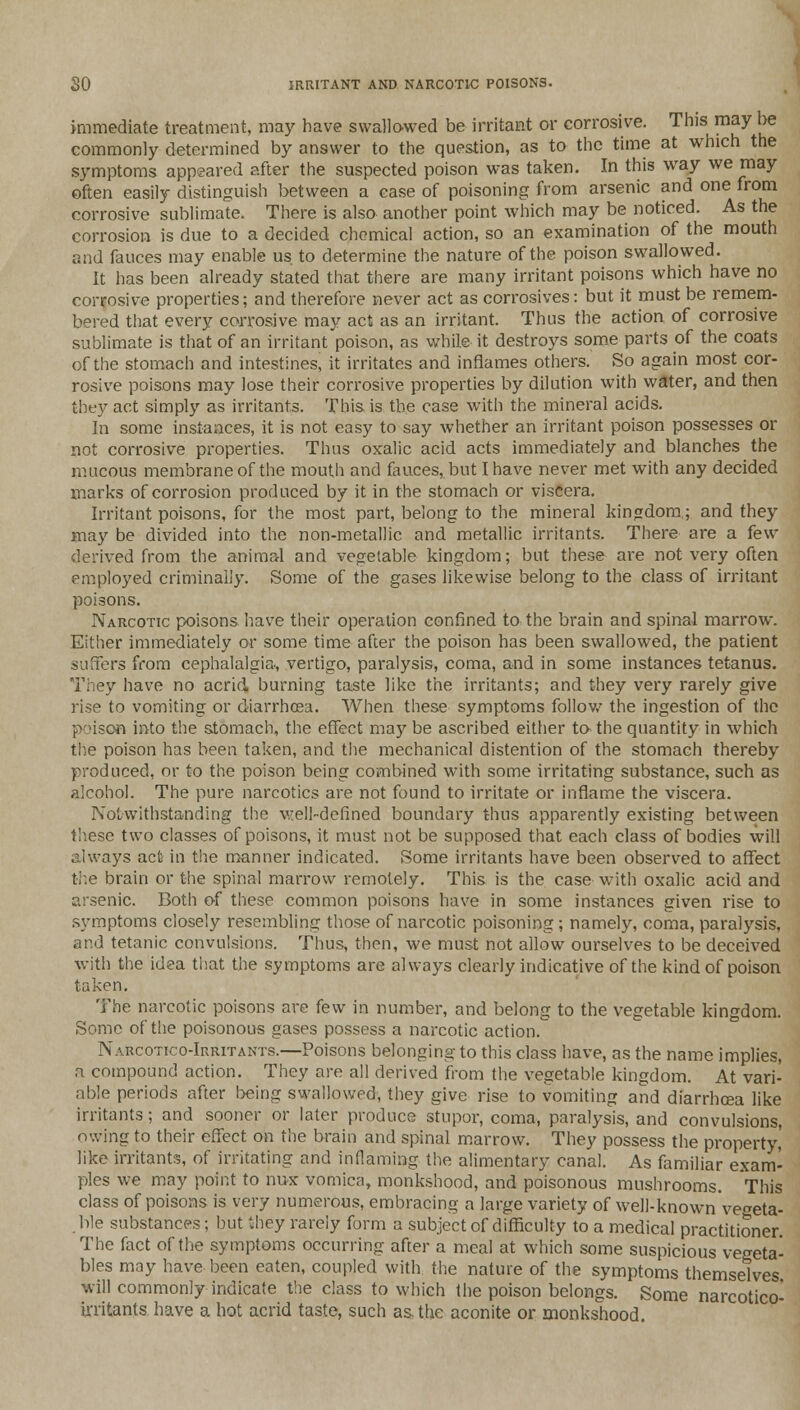 SO IRRITANT AND NARCOTIC POISONS. immediate treatment, may have swallowed be irritant or corrosive. This may he commonly determined by answer to the question, as to the time at which the symptoms appeared after the suspected poison was taken. In this way we may often easily distinguish between a ease of poisoning from arsenic and one from corrosive sublimate. There is also another point which may be noticed. As the corrosion is due to a decided chemical action, so an examination of the mouth and fauces may enable us to determine the nature of the poison swallowed. It has been already stated that there are many irritant poisons which have no corrosive properties; and therefore never act as corrosives: but it must be remem- bered that every corrosive may act as an irritant. Thus the action of corrosive sublimate is that of an irritant poison, as while it destroys some parts of the coats of the stomach and intestines, it irritates and inflames others. So again most cor- rosive poisons may lose their corrosive properties by dilution with water, and then they act simply as irritants. This, is the case with the mineral acids. In some instances, it is not easy to say whether an irritant poison possesses or not corrosive properties. Thus oxalic acid acts immediately and blanches the mucous membrane of the mouth and fauces,, but I have never met with any decided marks of corrosion produced by it in the stomach or viscera. Irritant poisons, for the most part, belong to the mineral kingdom.; and they may be divided into the non-metallic and metallic irritants. There are a few derived from the animal and vegetable kingdom; but these are not very often employed criminally. Some of the gases likewise belong to the class of irritant poisons. Narcotic poisons have their operation confined to the brain and spinal marrow. Either immediately or some time after the poison has been swallowed, the patient suffers from cephalalgia-, vertigo, paralysis, coma, and in some instances tetanus. They have no acrid burning taste like the irritants; and they very rarely give rise to vomiting or diarrhoea. When these symptoms follow the ingestion of the poison into the stomach, the effect may be ascribed either ta the quantity in which the poison has been taken, and the mechanical distention of the stomach thereby produced, or to the poison being combined with some irritating substance, such as alcohol. The pure narcotics are not found to irritate or inflame the viscera. Notwithstanding the well-defined boundary thus apparently existing between these two classes of poisons, it must not be supposed that each class of bodies will always act in the manner indicated. Some irritants have been observed to affect the brain or the spinal marrow remotely. This is the case with oxalic acid and arsenic. Both of these common poisons have in some instances given rise to symptoms closely resembling those of narcotic poisoning ; namely, coma, paralysis, and tetanic convulsions. Thus, then, we must not allow ourselves to be deceived with the idea that the symptoms are always clearly indicative of the kind of poison taken. The narcotic poisons are few in number, and belong to the vegetable kingdom. Some of the poisonous gases possess a narcotic action. Narcotico-Irritants.—Poisons belonging to this class have, as the name implies, a compound action. They are all derived from the vegetable kingdom. At vari- able periods after being swallowed, they give rise to vomiting and diarrhoea like irritants; and sooner or later produce stupor, coma, paralysis, and convulsions, owing to their effect on the brain and spinal marrow. They possess the property,' like irritants, of irritating and inflaming the alimentary canal. As familiar exam- ples we may point to nux vomica, monkshood, and poisonous mushrooms. This class of poisons is very numerous, embracing a large variety of well-known'vegeta- ble substances; but they rarely form a subject of difficulty to a medical practitioner. The fact of the symptoms occurring after a meal at which some suspicious vegeta- bles may have been eaten, coupled with the nature of the symptoms themselves will commonly indicate the class to which the poison belongs. Some narcotico- irritants have a hot acrid taste, such as the aconite or monkshood.