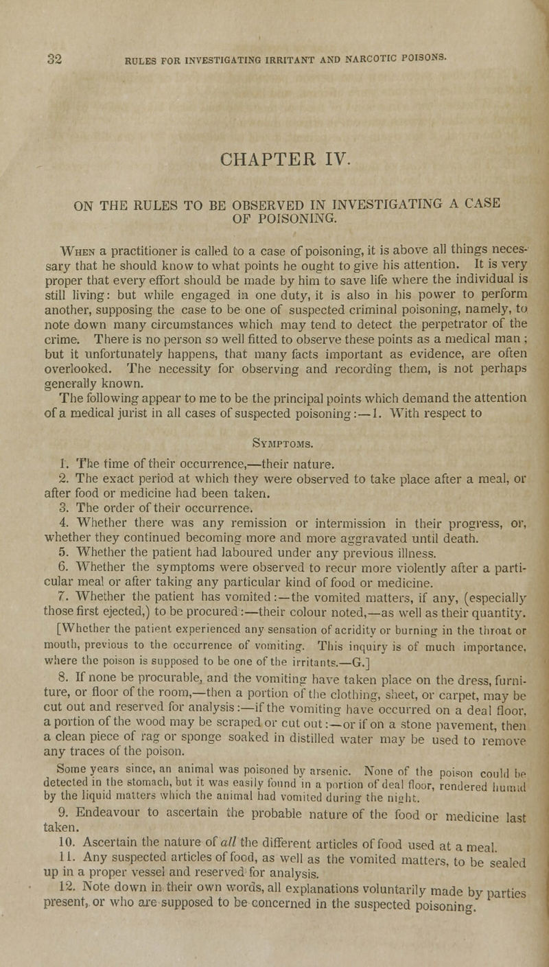 CHAPTER IV. ON THE RULES TO BE OBSERVED IN INVESTIGATING A CASE OF POISONING. When a practitioner is called to a case of poisoning, it is above all things neces- sary that he should know to what points he ought to give his attention. It is very proper that every effort should be made by him to save life where the individual is still living: but while engaged in one duty, it is also in his power to perform another, supposing the case to be one of suspected criminal poisoning, namely, to note down many circumstances which may tend to detect the perpetrator of the crime. There is no person so well fitted to observe these points as a medical man ; but it unfortunately happens, that many facts important as evidence, are often overlooked. The necessity for observing and recording them, is not perhaps generally known. The following appear to me to be the principal points which demand the attention of a medical jurist in all cases of suspected poisoning:—1. With respect to Symptoms. 1. The time of their occurrence,—their nature. 2. The exact period at which they were observed to take place after a meal, or after food or medicine had been taken. 3. The order of their occurrence. 4. Whether there was any remission or intermission in their progress, or, whether they continued becoming more and more aggravated until death. 5. Whether the patient had laboured under any previous illness. 6. Whether the symptoms were observed to recur more violently after a parti- cular meal or after taking any particular kind of food or medicine. 7. Whether the patient has vomited:—the vomited matters, if any, (especially those first ejected,) to be procured:—their colour noted,—as well as their quantity. [Whether the patient experienced any sensation of acridity or burning in the throat or mouth, previous to the occurrence of vomiting This inquiry is of much importance, where the poison is supposed to be one of the irritants.—G.] 8. If none be procurable, and the vomiting have taken place on the dress, furni- ture, or floor of the room,—then a portion of the clothing, sheet, or carpet, may be cut out and reserved for analysis:—if the vomiting have occurred on a deal floor, a portion of the wood may be scraped or cut out:—or if on a stone pavement, then a clean piece of rag or sponge soaked in distilled water may be used to remove any traces of the poison. Some years since, an animal was poisoned by arsenic. None of the poison could be detected in the stomach, but it was easily found in a portion of deal floor, rendered humid by the liquid matters which the animal had vomited during the night. 9. Endeavour to ascertain the probable nature of the food or medicine last taken. 10. Ascertain the nature of all the different articles of food used at a meal 11. Any suspected articles of food, as well as the vomited matters, to be sealed up in a proper vessel and reserved for analysis. 12. Note down in their own words, all explanations voluntarily made by parties present, or who are supposed to be concerned in the suspected poisoning