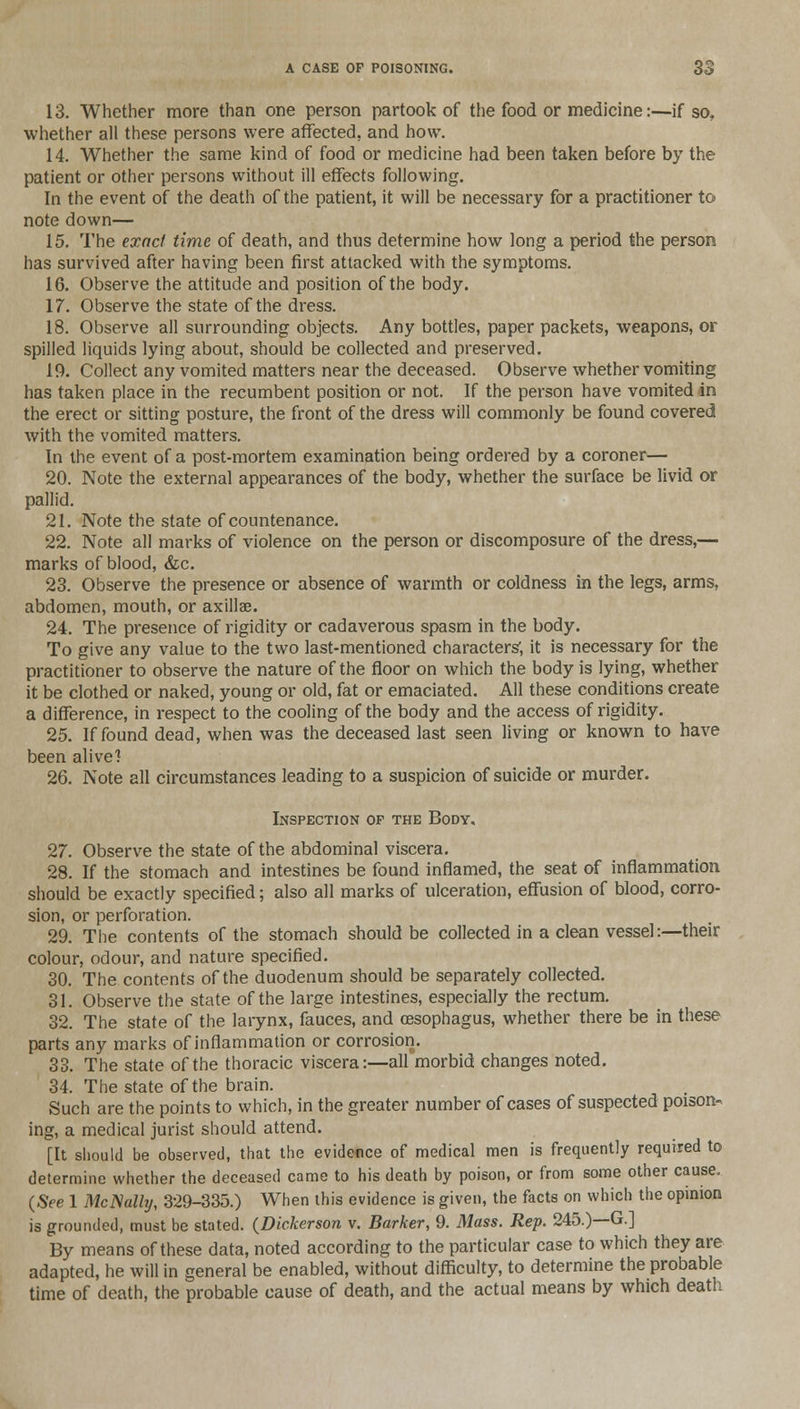 13. Whether more than one person partook of the food or medicine:—if so, whether all these persons were affected, and how. 14. Whether the same kind of food or medicine had been taken before by the patient or other persons without ill effects following. In the event of the death of the patient, it will be necessary for a practitioner to note down— 15. The exact time of death, and thus determine how long a period the person has survived after having been first attacked with the symptoms. 16. Observe the attitude and position of the body. 17. Observe the state of the dress. 18. Observe all surrounding objects. Any bottles, paper packets, weapons, or spilled liquids lying about, should be collected and preserved. 19. Collect any vomited matters near the deceased. Observe whether vomiting has taken place in the recumbent position or not. If the person have vomited in the erect or sitting posture, the front of the dress will commonly be found covered with the vomited matters. In the event of a post-mortem examination being ordered by a coroner— 20. Note the external appearances of the body, whether the surface be livid or pallid. 21. Note the state of countenance. 22. Note all marks of violence on the person or discomposure of the dress,— marks of blood, &c. 23. Observe the presence or absence of warmth or coldness in the legs, arms, abdomen, mouth, or axillae. 24. The presence of rigidity or cadaverous spasm in the body. To give any value to the two last-mentioned characters', it is necessary for the practitioner to observe the nature of the floor on which the body is lying, whether it be clothed or naked, young or old, fat or emaciated. All these conditions create a difference, in respect to the cooling of the body and the access of rigidity. 25. If found dead, when was the deceased last seen living or known to have been alive'! 26. Note all circumstances leading to a suspicion of suicide or murder. Inspection op the Body. 27. Observe the state of the abdominal viscera. 28. If the stomach and intestines be found inflamed, the seat of inflammation should be exactly specified; also all marks of ulceration, effusion of blood, corro- sion, or perforation. 29. The contents of the stomach should be collected in a clean vessel:—their colour, odour, and nature specified. 30. The contents of the duodenum should be separately collected. 31. Observe the state of the large intestines, especially the rectum. 32. The state of the larynx, fauces, and (esophagus, whether there be in these parts any marks of inflammation or corrosion. 33. The state of the thoracic viscera:—all morbid changes noted. 34. The state of the brain. Such are the points to which, in the greater number of cases of suspected poison- ing, a medical jurist should attend. [It should be observed, that the evidence of medical men is frequently required to determine whether the deceased came to his death by poison, or from some other cause. (See 1 McJSally, 329-335.) When this evidence is given, the facts on which the opinion is grounded, must be stated. {Dickerson v. Barker, 9. Mass. Rep. 245.)—G.] By means of these data, noted according to the particular case to which they are adapted, he will in general be enabled, without difficulty, to determine the probable time of death, the probable cause of death, and the actual means by which death