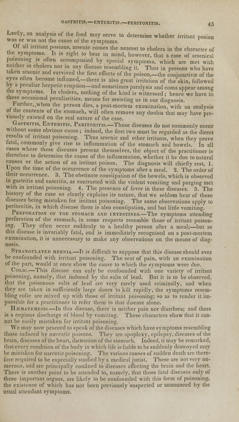 Lastly, an analysis of the food may serve to determine whether irritant posion was or was not the cause of the symptoms. Of all irritant posions, arsenic comes the nearest to cholera in the character of the symptoms. It is right to bear in mind, however, that a case of arsenical poisoning is often accompanied by special symptoms, which are met with neither in cholera nor in any disease resembling it. Thus in persons who have taken arsenic and survived the first effects of the poison,-the conjunctiva of the eyes often become inflamed,—there is also great irritation of the skin, followed by a peculiar herpetic eruption—and sometimes paralysis and coma appear among the symptoms. In cholera, nothing of the kind is witnessed ; hence we have in these occasional peculiarities, means for assisting us in our diagnosis. further, .when the person dies, a post-mortem examination, with an analysis ot the contents of the stomach, will often remove any doubts that may have pre- viously existed on the real nature of the case. Gastritis, Enteritis, Peritonitis.—These diseases do not commonlv occur without some obvious cause; indeed, the first two must be regarded as the direct results of irritant poisoning. Thus arsenic and other irritants, when they prove fatal, commonly give rise to inflammation of the stomach and bowels. In all cases where these diseases present themselves, the object of the practitioner is therefore to determine the cause of the inflammation, whether it be due to natural causes or the action of an irritant poison. The diagnosis will chiefly rest, 1. Upon the time of the occurrence of the symptoms after a meal. 2. The order of their occurrence. 3. The obstinate constipation of the bowels, which is observed in gastritis and enteritis, as contrasted with the violent vomiting and purging met with in irritant poisoning. 4. The presence of fever in these diseases. 5. The history of the case so clearly explains its nature, that we seldom hear of these diseases being mistaken for irritant poisoning. The same observations apply to peritonitis, in which disease there is also constipation, and but little vomiting. Perforation of the stomach and intestines.—The symptoms attending perforation of the stomach, in some respects resemble those of irritant poison- ing. They often occur suddenly to a healthy person after a meal;—but as this disease is invariably fatal, and is immediately recognised on a post-mortem examination, it is unnecessary to make any observations on the means of diag- nosis. Strangulated hernia.—It is difficult to suppose that this disease should ever be confounded with irritant poisoning. The seat of pain, with an examination of the part, would at once show the cause to which the symptoms were due. Colic.—This disease can only be confounded with one variety of irritant poisoning, namely, that induced by the salts of lead. But it is to be observed, that the poisonous salts of lead are very rarely used criminally, and when they are taken in sufficiently large doses to kill rapidly, the symptoms resem- bling colic, are mixed up with those of irritant poisoning; so as to render it im- possible for a practitioner to refer them to that disease alone. H^matemesis.—In this disease, there is neither pain nor diarrhoea; and there is a copious discharge of blood by vomiting. These characters show that it can- not be easily mistaken for irritant poisoning. We may now proceed to speak of the diseases which have symptoms resembling those induced by narcotic poisons. They are apoplexy, epilepsy, diseases of the brain, diseases of the heart, distention of the stomach. Indeed, it may be remarked, that every condition of the body in which life is liable to be suddenly destroyed may be mistaken for narcotic poisoning. The various causes of sudden death are there- fore required to be especially studied by a medical jurist. These are not very nu- merous, and are principally confined to diseases affecting the brain and the heart. There is another point to be attended to, namely, that those fatal diseases only of these important organs, are likely to be confounded with this form of poisoning, the existence of which has not been previously suspected or announced by the usual attendant symptoms.