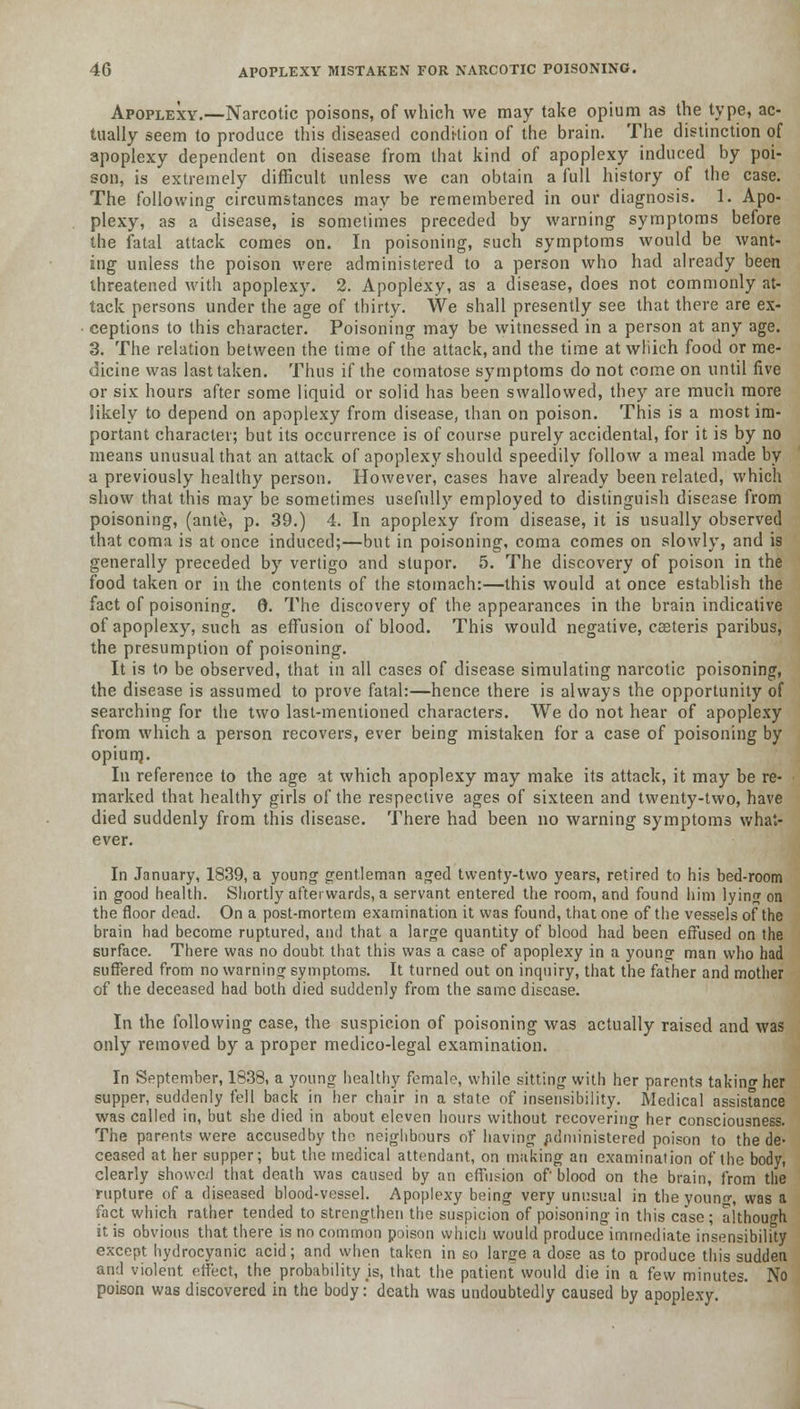 Apoplexy.—Narcotic poisons, of which we may take opium as the type, ac- tually seem to produce this diseased condition of the brain. The distinction of apoplexy dependent on disease from that kind of apoplexy induced by poi- son, is extremely difficult unless we can obtain a full history of the case. The following circumstances may be remembered in our diagnosis. 1. Apo- plexy, as a disease, is sometimes preceded by warning symptoms before the fatal attack comes on. In poisoning, such symptoms would be want- ing unless the poison were administered to a person who had already been threatened with apoplexy. 2. Apoplexy, as a disease, does not commonly at- tack persons under the age of thirty. We shall presently see that there are ex- ceptions to this character. Poisoning may be witnessed in a person at any age. 3. The relation between the time of the attack, and the time at wliich food or me- dicine was last taken. Thus if the comatose symptoms do not come on until five or six hours after some liquid or solid has been swallowed, they are much more likely to depend on apoplexy from disease, than on poison. This is a most im- portant character; but its occurrence is of course purely accidental, for it is by no means unusual that an attack of apoplexy should speedily follow a meal made by a previously healthy person. However, cases have already been related, which show that this may be sometimes usefully employed to distinguish disease from poisoning, (ante, p. 39.) 4. In apoplexy from disease, it is usually observed that coma is at once induced;—but in poisoning, coma comes on slowly, and is generally preceded by vertigo and stupor. 5. The discovery of poison in the food taken or in the contents of the stomach:—this would at once establish the fact of poisoning. 8. The discovery of the appearances in the brain indicative of apoplexy, such as effusion of blood. This would negative, cseteris paribus, the presumption of poisoning. It is to be observed, that in all cases of disease simulating narcotic poisoning, the disease is assumed to prove fatal:—hence there is always the opportunity of searching for the two last-mentioned characters. We do not hear of apoplexy from which a person recovers, ever being mistaken for a case of poisoning by opiurn. In reference to the age at which apoplexy may make its attack, it may be re- marked that healthy girls of the respective ages of sixteen and twenty-two, have died suddenly from this disease. There had been no warning symptoms what- ever. In January, 1839, a young gentleman aged twenty-two years, retired to his bed-room in good health. Shortly afterwards, a servant entered the room, and found him lying on the floor dead. On a post-mortem examination it was found, that one of the vessels of the brain had become ruptured, and that a large quantity of blood had been effused on the surface. There was no doubt that this was a case of apoplexy in a young man who had suffered from no warning symptoms. It turned out on inquiry, that the father and mother of the deceased had both died suddenly from the same disease. In the following case, the suspicion of poisoning was actually raised and was only removed by a proper medico-legal examination. In September, 1838, a young healthy female, while sitting with her parents takino-her supper, suddenly fell back in her chnir in a state of insensibility. Medical assistance was called in, but she died in about eleven hours without recovering her consciousness. The parents were accusedby the neighbours of having /idministered poison to the de- ceased at her supper; but the medical attendant, on making an examination of the body, clearly showed that death was caused by an effusion of blood on the brain, from the rupture of a diseased blood-vessel. Apoplexy being very unusual in the youn«\ was a fact which rather tended to strengthen the suspicion of poisoning in this case ; although it is obvious that there is no common poison which would produce immediate insensibility except hydrocyanic acid; and when taken in so lar<re a dose as to produce this sudden and violent effect, the probability is, that the patient would die in a few minutes. No poison was discovered in the body: death was undoubtedly caused by apoplexy.