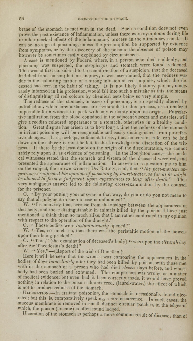 brane of the stomach is met with in the dead. Such a condition does not even prove the past existence of inflammation, unless there were symptoms during life or other marked effects of the inflammatory process in the alimentary canal. It can be no sign of poisoning, unless the presumption be supported by evidence from symptoms, or by the discovery of the poison: the absence of poison may however be sometimes easily explained by circumstances. A case is mentioned by Fodere, where, in a person who died suddenly, and poisoning was suspected, the oesophagus and stomach were found reddened. This was at first considered to be a confirmation of a suspicion, that the deceased had died from poison; but on inquiry, it was ascertained, that the redness was due to the colouring matter of a strong infusion of red poppies, which the de- ceased had been in the habit of taking. It is not likely that any person, mode- rately informed in his profession, would fall into such a mistake as this, the means of distinguishing all red colours by chemical tests being so very simple. The redness of the stomach, in cases of poisoning, is so speedily altered by putrefaction, when circumstances are favourable to this process, as to render it impossible for a witness to speak with any certainty upon its origin. Putrefac- tive infiltration from the blood contained in the adjacent viscera and muscles, will give a reddish coloured appearance to a stomach, otherwise in a healthy condi- tion. Great dispute has arisen as to how long a time the redness of the stomach in irritant poisoning will be recognisable and easily distinguished from putrefac- tive changes. It is, perhaps, sufficient to say, that no certain rule can be laid down on the subject: it must be left to the knowledge and discretion of the wit- ness. If there be the least doubt on the origin of the discolouration, we cannot safely rely upon it, as evidence of poisoning. In the Boughton case,—the medi- cal witnesses stated that the stomach and viscera of the deceased were red, and presented the appearance of inflammation. In answer to a question put to him on the subject, the crown witness, Dr. Rattray, said, that  the post-mortem ap- pearances confirmed his opinion of poisoning by laurel-water, so far as he might be allowed to form a judgment upon appearances so long after death.'''' This very ambiguous answer led to the following cross-examination by the counsel for the prisoner. C.  By your putting your answer in that way, do you or do you not mean to say that all judgment in such a case is unfounded? W. I cannot say that, because from the analogy between the appearances in that body, and those distinguishable in animals killed by the poison I have just mentioned, I think them so much alike, that I am rather confirmed in my opinion with respect to the operation of the draught. C.  Those bodies were instantaneously opened! W. Yes, so much so, that there was the peristaltic motion of the bowels upon their being pricked. C.  This, (the examination of deceased's bodv)  was upon the eleventh day after Sir Theodosius's death? W. Yes,—(Report of the trial of Donellan.) Here it will be seen that the witness was comparing the appearances in the bodies of dogs immediately after they had been killed by poison, with those met with in the stomach of a person who had died eleven days before, and whose body had been buried and exhumed. The comparison was wrong as a matter of medical evidence; but even had it been correctly made, it would'have proved nothing in relation to the poison administered, (laurel-water,) th.2 effect of'which is not to produce redness of the stomach. Ulceration.—In irritant poisoning, the stomach is occasionally found ulce- rated; but this is, comparatively speaking, a rare occurrence. In such cases, the mucous membrane is removed in small distinct circular patches, in the ed^es of which, the poison (arsenic) is often found lodged. Ulceration of the stomach is perhaps a more common result of disease than of