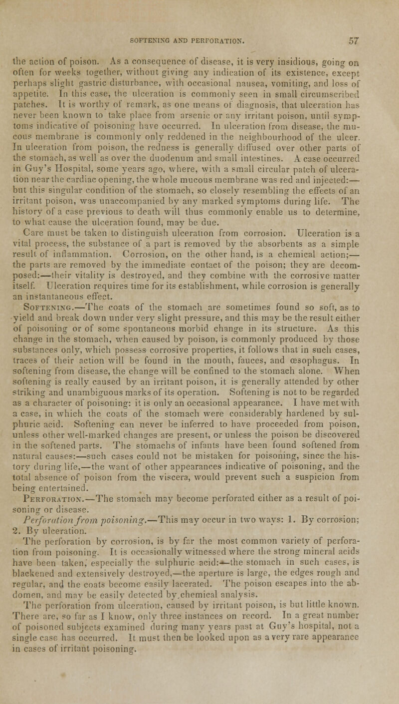 the action of poison. As a consequence of disease, it is very insidious, goino- on often for weeks together, without giving any indication of its existence, except perhaps slight gastric disturbance, with occasional nausea, vomiting, and loss of appetite. In this case, the ulceration is commonly seen in small circumscribed patches. It is worthy of remark, as one means of diagnosis, that ulceration has never been known to take place from arsenic or any irritant poison, until symp- toms indicative of poisoning have occurred. In ulceration from disease, the mu- cous membrane is commonly only reddened in the neighbourhood of the ulcer. In ulceration from poison, the redness is generally diffused over other parts of the stomach, as well as over the duodenum and small intestines. A case occurred in Guy's Hospital, some years ago, where, with a small circular patch of ulcera- tion near the cardiac opening, the whole mucous membrane was red and injected:— but this singular condition of the stomach, so closely resembling the effects of an irritant poison, was unaccompanied by any marked symptoms during life. The history of a case previous to death will thus commonly enable us to determine, to what cause the ulceration found, may be due. Care must be taken to distinguish ulceration from corrosion. Ulceration is a vital process, the substance of a part is removed by the absorbents as a simple result of inflammation. Corrosion, on the other hand, is a chemical action;— the parts are removed by the immediate contact of the poison; they are decom- posed:—their vitality is destroyed, and they combine with the corrosive matter itself. Ulceration requires time for its establishment, while corrosion is generally an instantaneous effect. Softening.—The coats of the stomach are sometimes found so soft, as to yield and break down under very slight pressure, and this may be the result either of poisoning or of some spontaneous morbid change in its structure. As this change in the stomach, when caused by poison, is commonly produced by those substances only, which possess corrosive properties, it follows that in such cases, traces of their action will be found in the mouth, fauces, and oesophagus. In softening from disease, the change will be confined to the stomach alone. When softening is really caused by an irritant poison, it is generally attended by other striking and unambiguous marks of its operation. Softening is not to be regarded as a character of poisoning: it is only an occasional appearance. I have met with a case, in which the coats of the stomach were considerably hardened by sul- phuric acid. Softening can never be inferred to have proceeded from poison, unless other well-marked changes are present, or unless the poison be discovered in the softened parts. The stomachs of infants have been found softened from natural causes:—such cases could not be mistaken for poisoning, since the his- tory during life,—the want of other appearances indicative of poisoning, and the total absence of poison from the viscera, would prevent such a suspicion from being entertained. Perforation.—The stomach may become perforated either as a result of poi- soning or disease. Perforation from poisoning.—This may occur in two ways: 1. By corrosion; 2. By ulceration. The perforation by corrosion, is by far the most common variety of perfora- tion from poisoning. It is occasionally witnessed where the strong mineral acids have been taken, especially the sulphuric acid:-«-the stomach in such cases, is blackened and extensively destroyed,—the aperture is large, the edges rough and regular, and the coats become easily lacerated. The poison escapes into the ab- domen, and may be easilv detected by.chemical analysis. The perforation from ulceration, caused by irritant poison, is but little known. There are, so far as I know, only three instances on record. In a great number of poisoned subjects examined during many years past at Guy's hospital, not a single case has occurred. It must then be looked upon as a very rare appearance in cases of irritant poisoning.
