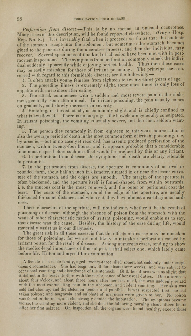 Perforation from disease.—This is by no means an unusual occurrence. Many cases of this description, will be found reported elsewhere. (Guy s Hosp. Rep. No. 8.) It is invariably fatal when it proceeds so far as that the contents of the stomach escape into the abdomen; but sometimes the stomach becomes glued to the pancreas during the ulcerative process, and then the individual may reeover. Several specimens of this kind of adhesion have been met with in post- mortem inspections. The symptoms from perforation commonly attack the indivi- dual suddenly, apparently while enjoying perfect health. Thus then these cases may be easily mistaken for those of irritant poisoning. The principal facts ob- served with regard to this formidable disease, are the following:— 1. It often attacks young females from eighteen to twenty-three years of age. 2. The preceding illness is extremely slight, sometimes there is only loss of appetite with uneasiness after eating. 3. The attack commences with a sudden and most severe pain in the abdo- men, generally soon after a meal. In irritant poisoning, the pain usually comes on gradually, and slowly increases in severity. 4. Vomiting, if it exist at all, is commonly slight, and is chiefly confined to what is swallowed. There is no purging:—the bowels are generally constipated. In irritant poisoning, the vomiting is usually severe, and diarrhoea seldom want- ing. 5. The person dies commonly in from eighteen to thirty-six hours:—this is also the average period of death in the most common form of irritant poisoning, i. e. by arsenic;—but in no case yet recorded, has arsenic produced perforation of the stomach, within twenty-four hours; and it appears probable that a considerable time must elapse before such an effect would be produced by this or any irritant. 6. In perforation from disease, the symptoms and death are clearly referable to peritonitis. 7. In the perforation from disease, the aperture is commonly of an oval or rounded form, about half an inch in diameter, situated in or near the lesser curva- ture of the stomach, and the edges are smooth. The margin of the aperture is often blackened, and the aperture itself is funnel-shaped from within outwards, i. e. the mucous coat is the most removed, and the outer or peritoneal coat the least. The coats of the stomach, round the edge of the aperture, are usually thickened for some distance; and when cut, they have almost a cartilaginous hard- ness. These characters of the aperture, will not indicate, whether it. be the result of poisoning or disease; although the absence of poison from the stomach, with the want of other characteristic marks of irritant poisoning, would enable us to say, that disease was the cause. Besides, the history of the case during life, would materially assist us in our diagnosis. The great risk in all these cases, is that the effects of disease may be mistaken for those of poisoning; for we are not likely to mistake a perforation caused by irritant poison for the result of disease. Among numerous cases, tending to show the medico-legal importance of this subject, I shall select one, which lately came before Mr. Hilton and myself for examination. A female in a noble family, aged twenty-three, died somewhat suddenly under suspi- cious circumstances. She had beep unwell for about three weeks, and was subject to occasional vomiting and disturbance of the stomach. Still, her illness was so slight that it did not in the least interfere with the performance of her usual duties. One afternoon, about four o'clock, and about three hours after her last meal, she was suddenly seized with the most excruciating pain in the abdomen, and violent vomiting. Her skin was cold and clammy, and the abdomen tender and painful. It was suspected that she had taken poison; and magnesia and sulphate of magnesia were given to her. No poison was found in the room, and she strongly denied the imputation. The symptoms became worse, the vomiting more violent, and she died the following morning about fifteen hours after her first seizure. On inspection, all the organs were found healthy, except those