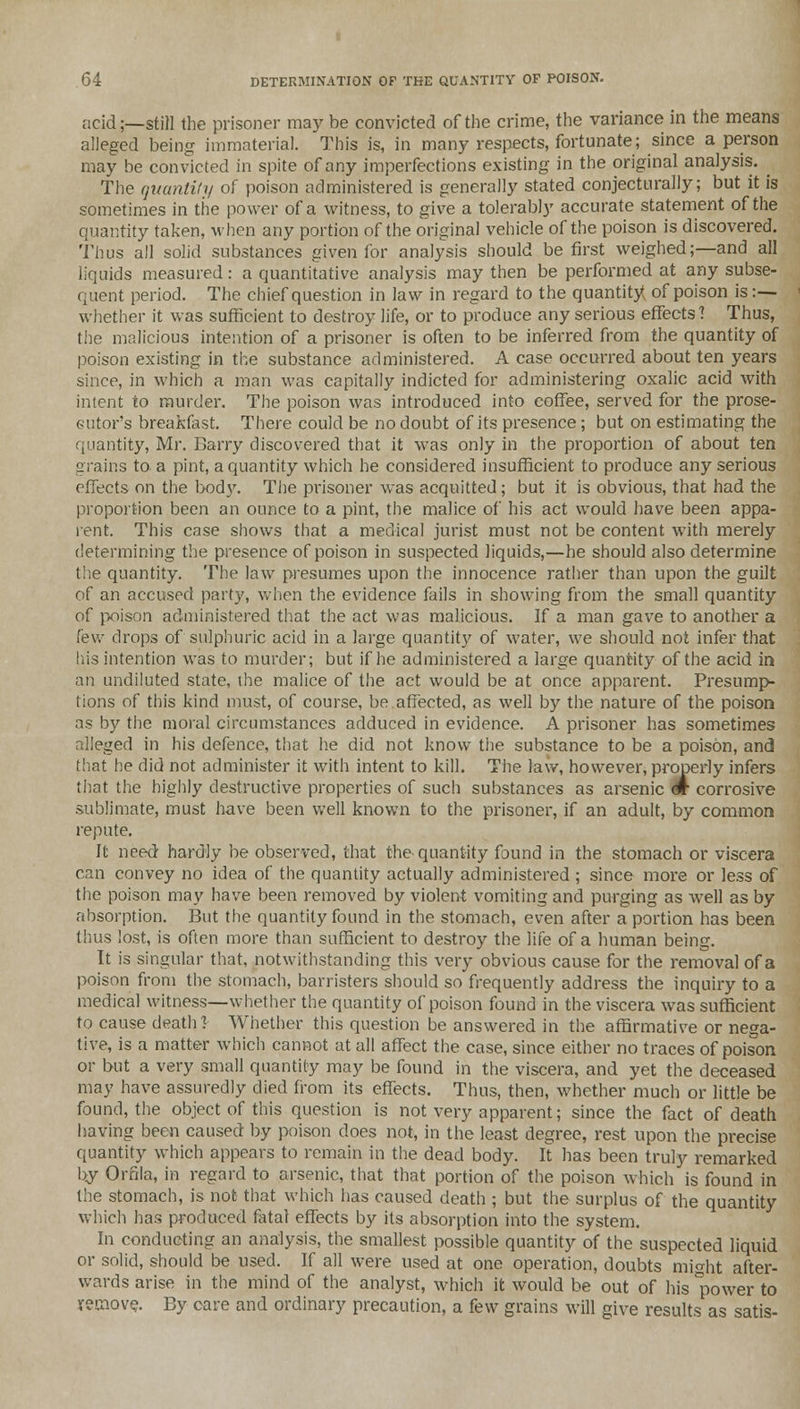 acid;—still the prisoner may be convicted of the crime, the variance in the means alleged being immaterial. This is, in many respects, fortunate; since a person may be convicted in spite of any imperfections existing in the original analysis. . The quantity of poison administered is generally stated conjecturally; but it is sometimes in the power of a witness, to give a tolerably accurate statement of the quantity taken, when any portion of the original vehicle of the poison is discovered. Thus all solid substances given for analysis should be first weighed;—and all liquids measured: a quantitative analysis may then be performed at any subse- quent period. The chief question in law in regard to the quantity of poison is :— whether it was sufficient to destroy life, or to produce any serious effects? Thus, the malicious intention of a prisoner is often to be inferred from the quantity of poison existing in the substance administered. A case occurred about ten years since, in which a man was capitally indicted for administering oxalic acid with intent to murder. The poison was introduced into coffee, served for the prose- cutor's breakfast. There could be no doubt of its presence; but on estimating the quantity, Mr. Barry discovered that it was only in the proportion of about ten grains to. a pint, a quantity which he considered insufficient to produce any serious effects on the body. The prisoner was acquitted ; but it is obvious, that had the proportion been an ounce to a pint, the malice of his act would have been appa- rent. This case shows that a medical jurist must not be content with merely determining the presence of poison in suspected liquids,—he should also determine the quantity. The law presumes upon the innocence rather than upon the guilt of an accused party, when the evidence fails in showing from the small quantity of poison administered that the act was malicious. If a man gave to another a few drops of sulphuric acid in a large quantity of water, we should not infer that (lis intention was to murder; but if he administered a large quantity of the acid in an undiluted state, the malice of the act would be at once apparent. Presump- tions of this kind must, of course, be.affected, as well by the nature of the poison as by the moral circumstances adduced in evidence. A prisoner has sometimes alleged in his defence, that he did not know the substance to be a poison, and that he did not administer it with intent to kill. The law, however, properly infers that the highly destructive properties of such substances as arsenic «r corrosive sublimate, must have been well known to the prisoner, if an adult, by common repute. It need hardly be observed, that the quantity found in the stomach or viscera can convey no idea of the quantity actually administered ; since more or less of the poison may have been removed by violent vomiting and purging as well as by absorption. But the quantity found in the stomach, even after a portion has been thus lost, is often more than sufficient to destroy the life of a human being. It is singular that, notwithstanding this very obvious cause for the removal of a poison from the stomach, barristers should so frequently address the inquiry to a medical witness—whether the quantity of poison found in the viscera was sufficient to cause death! Whether this question be answered in the affirmative or nega- tive, is a matter which cannot at all affect the case, since either no traces of poison or but a very small quantity may be found in the viscera, and yet the deceased may have assuredly died from its effects. Thus, then, whether much or little be found, the object of this question is not very apparent; since the fact of death having been caused by poison does not, in the least degree, rest upon the precise quantity which appears to remain in the dead body. It has been truly remarked by Ornla, in regard to arsenic, that that portion of the poison which is found in the stomach, is not that which has caused death ; but the surplus of the quantity which has produced fatal effects by its absorption into the system. In conducting an analysis, the smallest possible quantity of the suspected liquid or solid, should be used. If all were used at one operation, doubts mi«ht after- wards arise in the mind of the analyst, which it would be out of his *power to remove. By care and ordinary precaution, a few grains will give results as satis-