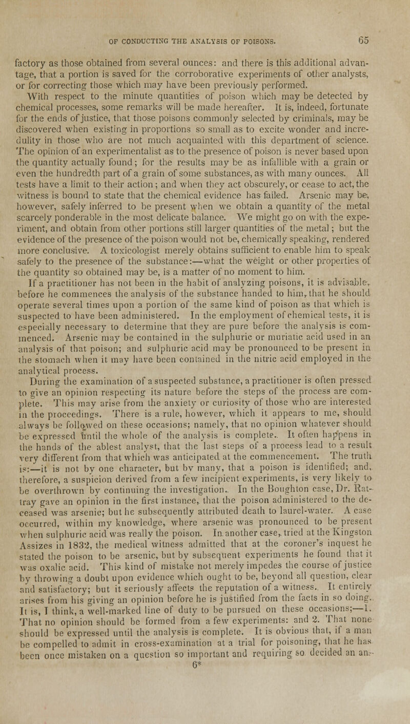 factory as those obtained from several ounces: and there is this additional advan- tage, that a portion is saved for the corroborative experiments of other analysts, or for correcting those which may have been previously performed. With respect to the minute quantities of poison which may be detected by chemical processes, some remarks will be made hereafter. It is, indeed, fortunate for the ends of justice, that those poisons commonly selected by criminals, may be discovered when existing in proportions so small as to excite wonder and incre- dulity in those who are not much acquainted with this department of science. The opinion of an experimentalist as to the presence of poison is never based upon the quantity actually found; for the results may be as infallible with a grain or even the hundredth part of a grain of some substances, as with many ounces. All tests have a limit to their action; and when they act obscurely, or cease to act, the witness is bound to state that the chemical evidence has failed. Arsenic may be, however, safely inferred to be present when we obtain a quantity of the metal scarcely ponderable in the most delicate balance. We might go on with the expe- riment, and obtain from other portions still larger quantities of the metal; but the evidence of the presence of the poison would not be, chemically speaking, rendered more conclusive. A toxicologist merely obtains sufficient to enable him to speak safely to the presence of the substance:—what the weight or other properties of the quantity so obtained may be, is a matter of no moment to him. If a practitioner has not been in the habit of analyzing poisons, it is advisable, before he commences the analysis of the substance handed to him,that he should operate several times upon a portion of the same kind of poison as that which is suspected to have been administered. In the employment of chemical tests, it is especially necessary to determine that they are pure before the analysis is com- menced. Arsenic may be contained in the sulphuric or muriatic acid used in an analysis of that poison; and sulphuric acid may be pronounced to be present in the stomach when it may have been contained in the nitric acid employed in the analytical process. During the examination of a suspected substance, a practitioner is often pressed to give an opinion respecting its nature before the steps of the process are com- plete. This may arise from the anxiety or curiosity of those who are interested in the proceedings. There is a rule, however, which it appears to me, should always be followed on these occasions; namely, that no opinion whatever should be expressed until the whole of the analysis is complete.. It often happens in the hands of the ablest analyst, that the last steps of a process lead to a result very different from that which was anticipated at the commencement. The truth i«:—it is not by one character, but bv many, that a poison is identified; and, therefore, a suspicion derived from a few incipient experiments, is very likely to be overthrown by continuing the investigation.. In the Boughton case, Dr. Rat- tray gave an opinion in the first instance,, that the poison administered to the de- ceased was arsenic; but he subsequently attributed death to laurel-water. A case occurred, within my knowledge, where arsenic was pronounced to be present when sulphuric acid was really the poison. In.another case,, tried at the Kingston Assizes in 1832, the medical witness admitted that at the coroner's inquest he stated the poison to be arsenic, but by subsequent experiments he found that it was oxalic acid. This kind of mistake not merely impedes the course of justice by throwing a doubt upon evidence which ought to be, beyond all question, clear and satisfactory; but it seriously affects the reputation of a witness.. ^ It entirely arises from his giving an opinion before he is justified from the facts in so doing. It is, I think, a well-marked line of duty to be pursued on these occasions;—i. That no opinion should be formed from a few experiments: and 2. That none should be expressed until the analysis is complete. It is obvious that, if a man be compelled to admit in cross-examination at a trial for poisoning, that he has been once mistaken on a question so important and requiring so. decided an an;- 6*