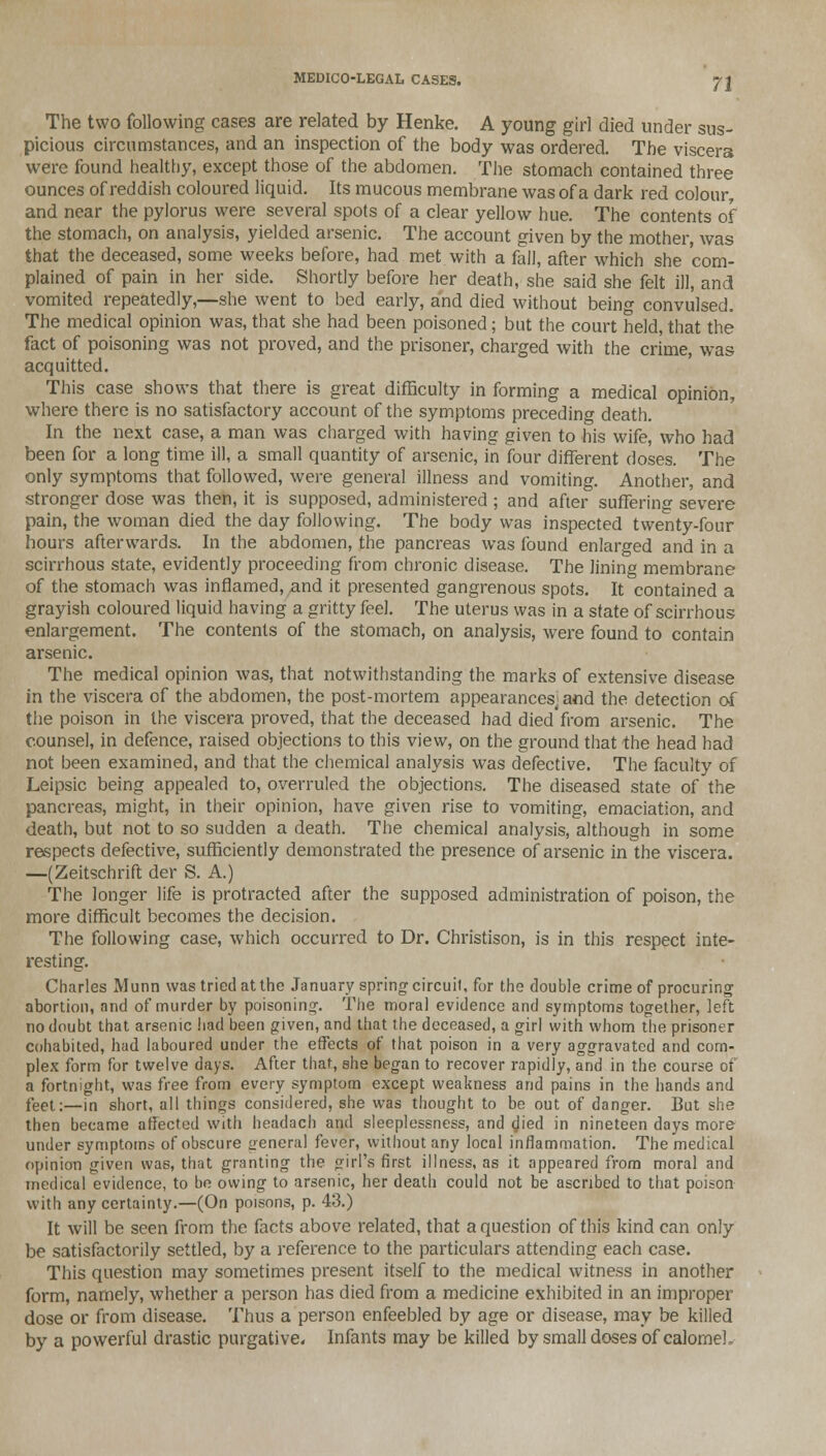The two following cases are related by Henke. A young girl died under sus- picious circumstances, and an inspection of the body was ordered. The viscera were found healthy, except those of the abdomen. The stomach contained three ounces of reddish coloured liquid. Its mucous membrane was of a dark red colour and near the pylorus were several spots of a clear yellow hue. The contents of the stomach, on analysis, yielded arsenic. The account given by the mother, was that the deceased, some weeks before, had met with a fall, after which she com- plained of pain in her side. Shortly before her death, she said she felt ill, and vomited repeatedly,—she went to bed early, and died without being convulsed. The medical opinion was, that she had been poisoned; but the court held, that the fact of poisoning was not proved, and the prisoner, charged with the crime, was acquitted. This case shows that there is great difficulty in forming a medical opinion, where there is no satisfactory account of the symptoms preceding death. In the next case, a man was charged with having given to his wife, who had been for a long time ill, a small quantity of arsenic, in four different doses. The only symptoms that followed, were general illness and vomiting. Another, and stronger dose was then, it is supposed, administered ; and after suffering severe pain, the woman died the day following. The body was inspected twenty-four hours afterwards. In the abdomen, the pancreas was found enlarged and in a scirrhous state, evidently proceeding from chronic disease. The lining membrane of the stomach was inflamed, and it presented gangrenous spots. It contained a grayish coloured liquid having a gritty feel. The uterus was in a state of scirrhous enlargement. The contents of the stomach, on analysis, were found to contain arsenic. The medical opinion was, that notwithstanding the marks of extensive disease in the viscera of the abdomen, the post-mortem appearances, and the detection of the poison in the viscera proved, that the deceased had died'from arsenic. The counsel, in defence, raised objections to this view, on the ground that the head had not been examined, and that the chemical analysis was defective. The faculty of Leipsic being appealed to, overruled the objections. The diseased state of the pancreas, might, in their opinion, have given rise to vomiting, emaciation, and death, but not to so sudden a death. The chemical analysis, although in some respects defective, sufficiently demonstrated the presence of arsenic in the viscera. —(Zeitschrift der S. A.) The longer life is protracted after the supposed administration of poison, the more difficult becomes the decision. The following case, which occurred to Dr. Christison, is in this respect inte- resting. Charles Munn was tried at the January spring circuit, for the double crime of procuring abortion, and of murder by poisoning. The moral evidence and symptoms together, left no doubt that arsenic had been given, and that the deceased, a girl with whom the prisoner cohabited, had laboured under the effects of that poison in a very aggravated and com- plex form for twelve days. After that, she began to recover rapidly, and in the course of a fortnight, was free from every symptom except weakness and pains in the hands and feet:—in short, all things considered, she was thought to be out of danger. But she then became affected with headach and sleeplessness, and died in nineteen days more under symptoms of obscure aeneral fever, without any local inflammation. The medical opinion given was, that granting the girl's first illness, as it appeared from moral and medical evidence, to be owing to arsenic, her death could not be ascribed to that poison with any certainty.—(On poisons, p. 43.) It will be seen from the facts above related, that a question of this kind can only be satisfactorily settled, by a reference to the particulars attending each case. This question may sometimes present itself to the medical witness in another form, namely, whether a person has died from a medicine exhibited in an improper dose or from disease. Thus a person enfeebled by age or disease, may be killed by a powerful drastic purgative. Infants may be killed by small doses of calomel.