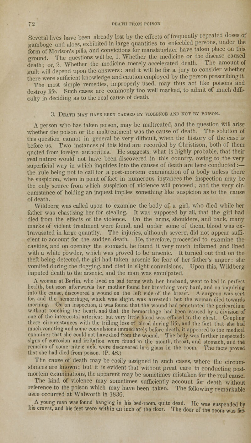 Several lives have been already lost by the effects of frequently repeated closes of gamboge and aloes, exhibited in large quantities to enfeebled persons, under the form of Morison's pills, and convictions for manslaughter have taken place on this oround. The questions will be, 1. Whether the medicine or the disease caused death- or, 2. Whether the medicine merely accelerated death. The amount of guilt will depend upon the answers: and it will be for a jury to consider whether there were sufficient knowledge and caution employed by the person prescribing it. The most simple remedies, improperly used, may thus act like poisons and destroy life. Such cases are commonly too well marked, to admit of much diffi- culty in deciding as to the real cause of death. 3. Death may have been caused by violence and not by poison. A person who has taken poison, may be maltreated, and the question Will arise whether the poison or the maltreatment was the cause of death. The solution of this question cannot in general be very difficult, when the history of the case is before us. Two instances of this kind are recorded by Christison, both of them quoted from foreign authorities. He suggests, what is highly probable, that their real nature would not have been discovered in this country, owing to the very superficial way in which inquiries into the causes of death are here conducted:— the rule being not to call for a post-mortem examination of a body unless there be suspicion, when in point of fact in numerous instances the inspection may be the only source from which suspicion of violence will proceed; and the very cir- cumstance of holding an inquest implies something like suspicion as to the cause of death. Wildberg was called upon to examine the body of a girl, who died while her father was chastising her for stealing. It was supposed by all, that the girl had died from the effects of the violence. On the arms, shoulders, and back, many marks of violent treatment were found, and under some of them, blood was ex- travasated in large quantity. The injuries, although severe, did not appear suffi- cient to account for the sudden death. He, therefore, proceeded to examine the cavities, and on opening the stomach, he found it very much inflamed and lined with a white powder, which was proved to be arsenic. It turned out that on the theft being detected, the girl had taken arsenic for fear of her father's anger: she vomited during the flogging, and died in slight convulsions. Upon this, Wildberg imputed death to the arsenic, and the man was exculpated. A woman at Berlin, who lived on bad terms with her husband, went to bed in perfect health, but soon afterwards her mother found her breathing very hard, and on inquiring into the cause, discovered a wound on the left side of the breast. A surgeon was sent for, and the hemorrhage, which was slight, was arrested: but the woman died towards morning. On an inspection, it was found that the wound had penetrated the pericardium without touching the heart, and that the hemorrhage had been caused by a division of one of the intercostal arteries; but very little blood was effused in the chest. Coupling these circumstances with the trifling loss of blood during life, and the fact that she had much vomiting and some convulsions immediately before death, it appeared to the medical examiner that she could not have died from the wound. The body was further inspected: signs of corrosion and irritation were found in the mouth, throat, and stomach, and the remains of some nitric acid were discovered in a glass in the room. The facts proved that she had died from poison. (P. 48.) The cause of death may be easily assigned in such cases, where the circum- stances are known; but it is evident that without great care in conducting post- mortem examinations, the apparent may he sometimes mistaken for the real cause. The kind of violence may sometimes sufficiently account for death without reference to the poison which may have been taken. The following remarkable asce occurred at Walworth in 1836. A young man was found hanging in his bed-room, quite dead. He was suspended by his cravat, and his feet were within an inch of the floor. The door of the room was tea-