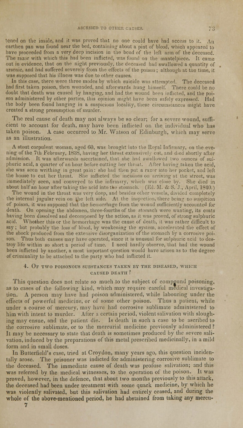 ASCRIBED TO OTHER CAUSES.  ,J tcned on the inside, and it was proved that no one could have had access to it. An earthen pan was found near the bed, containing about a pint of blood, which appeared to have proceeded from a very deep incision in the bend of the left arm of the deceased. The razor with which this had been inflicted, was found on the mantelpiece. It came out in evidence, that on the night previously, the deceased had swallowed a quantity of arsenic, and had suffered severely from the effects of the poison; although at tiie time, it was supposed that his illness was due to other causes. In this case, there were three modes by which suicide was attempted. The deceased had first taken poison, then wounded, and afterwards hung himself. There could be no doubt that death was caused by hanging, and had the wound been inflicted, and the poi- son administered by other parties, this opinion might have been safely expressed. Had the body been found hanging in a suspicious locality, these circumstances might have created a strong presumption of murder. The real cause of death may not always be so clear; for a severe wound, suffi- cient to account for death, may have been inflicted on the individual who has taken poison. A case occurred to Mr. Watson of Edinburgh, which may serve as an illustration. A stout corpulent woman, aged 60, was brought into the Royal Infirmary, on the eve- ning of the 7th February, 1838, having her throat extensively cut, and died shortly after admission. It was afterwards ascertained, that she had swallowed two ounces of sul- phuric acid, a quarter of an hour before cutting her throat. After having taken the acid, she was seen writhing in great pain: she had then put a razor into her pocket, and left the house to cut her throat. She inflicted the incisions on arriving at the street, was immediately seen, and conveyed to the infirmary, which was close by. She died in about half an hour after taking the acid into the stomach. (Ed. M. &S. J., April, 1840.) The wound in the throat was very deep, and besides other vessels, divided completely the internal jugular vein on yie left side. At the inspection, there being no suspicion of poison, it was supposed that the hemorrhage from the wound sufficiently accounted for death. On opening the abdomen, three-fourths of the stomach were wanting, its coats having been dissolved and decomposed by the action, as it was proved, of strong sulphuric acid. Whether this or the hemorrhage was the cause of death, it was rather difficult to say; but probably the loss of blood, by weakening the system, accelerated the effect of the shock produced from the extensive disorganization of the stomach by a corrosive poi- son. Thus both causes may have operated, since it is unusual for sulphuric acid to des- troy life within so short a period of time. I need hardly observe, that had the wound been inflicted by another, a most important question would have arisen as to the degree of criminality to be attached to the party who had inflicted it. 4. Of two poisonous substances taken by the diseased, which caused death ? This question does not relate so much to the subject of compound poisoning, as to cases of the following kind, which may require careful medical investiga- tion. A person may have had poison administered, while labouring under the effects of powerful medicine, or of some other poison. Thus a patient, while under a course of mercury, may have had corrosive sublimate administered to him with intent to murder. After a certain period, violent salivation with slough- ing may ensue, and the patient die. Is death in such a case to be ascribed to the corrosive sublimate, or to the mercurial medicine previously administered? It may be necessary to state that death is sometimes produced by the severe sali- vation, induced by the preparations of this metal prescribed medicinally, in a mild form and in small doses. In Butterfield's case, tried at Croydon, many years ago, this question inciden- tally arose. The prisoner was indicted for administering corrosive sublimate to the deceased. The immediate cause of death was profuse salivation; and this was referred by the medical witnesses, to the operation of the poison. It was proved, however, in the defence, that about two months previously to this attack, the deceased had been under treatment with some quack medicine, by which he was violently salivated, but this salivation had entirely ceased, and during the whole of the above-mentioned period, he had abstained from taking any mercu- 7