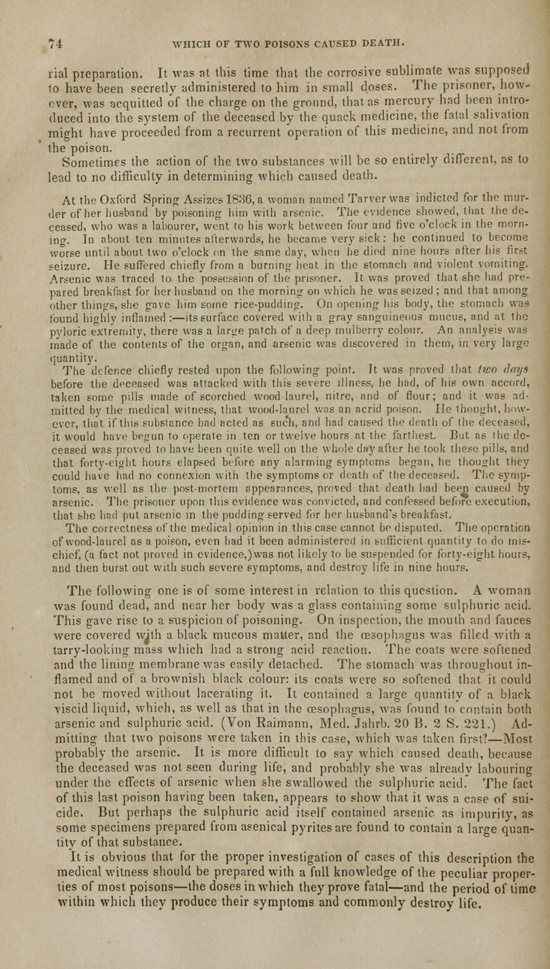 rial preparation. It was at this time that the corrosive sublimate was supposed to have been secretly administered to him in small doses. The prisoner, how- ever, was acquitted of the charge on the ground, that as mercury had been intro- duced into the system of the deceased by the quack medicine, the fatal salivation might have proceeded from a recurrent operation of this medicine, and not from the poison. Sometimes the action of the two substances will be so entirely different, as to lead to no difficulty in determining which caused death. At the Oxford Spring Assizes 1836, a woman named Tarver was indicted for the mur- der of her husband by poisoning him with arsenic. The evidence showed, that the de- ceased, who was a labourer, went to his work between four and five o'clock in the morn- ing. In about ten minutes afterwards, he became very sick: he continued to become worse until about two o'clock nn the same day, when he died nine hours after his first seizure. He suffered chiefly from a burning heat in the stomach and violent vomiting. Arsenic was traced to the possession of the prisoner. It was proved that she had pre- pared breakfast for her husband on the morning on which he was seized ; and that among other things, she gave him some rice-pudding. On opening his body, the stomach was found highly inflamed :—its surface covered with a gray sanguineous mucus, and at the pyloric extremity, there was a large patch of a deep mulberry colour. An analysis was made of the contents of the organ, and arsenic was discovered in them, in very large (juantity. The defence chiefly rested upon the following point. It was proved that two days before the deceased was attacked with this severe illness, he had, of his own accord, taken some pills made of scorched wood laurel, nitre, and of flour; and it was ad- mitted by the medical witness, that wood-laurel was an acrid poison. He thought, how- ever, that if this substance had acted as such, and had caused the death of the deceased, it would have begun to operate in ten or twelve hours at the farthest. But as the de- ceased was proved to have been quite well on the whole day after he took these pills, and that forty-eight hours elapsed before any alarming symptoms began, he thought they could have had no connexion with the symptoms or death of the deceased. The symp- toms, as well as the post-mortem appearances, proved that death had been caused by arsenic. The prisoner upon this evidence was convicted, and confessed before execution, that she had put arsenic in the pudding served for her husband's breakfast. The correctness of the medical opinion in this case cannot be disputed. The operation of wood-laurel as a poison, even had it been administered in sufficient quantity to do mis- chief, (a fact not proved in evidence,) was not likely to be suspended for forty-eight hours, and then burst out with such severe symptoms, and destroy life in nine hours. The following one is of some interest in relation to this question. A woman was found dead, and near her body was a glass containing some sulphuric acid. This gave rise to a suspicion of poisoning. On inspection, the mouth and fauces were covered with a black mucous matter, and the oesophagus was filled with a tarry-looking mass which had a strong acid reaction. The coats were softened and the lining membrane was easily detached. The stomach was throughout in- flamed and of a brownish black colour: its coats were so softened that it could not be moved without lacerating it. It contained a large quantity of a black viscid liquid, which, as well as that in the oesophagus, was found to contain both arsenic and sulphuric acid. (Von Raimann, Med. Jahrb. 20 B. 2 S. 221.) Ad- mitting that two poisons were taken in this case, which was taken first?—Most probably the arsenic. It is more difficult to say which caused death, because the deceased was not seen during life, and probably she was already labouring under the effects of arsenic when she swallowed the sulphuric acid. The fact of this last poison having been taken, appears to show that it was a case of sui- cide. But perhaps the sulphuric acid itself contained arsenic as impurity, as some specimens prepared from asenical pyrites are found to contain a large quan- tity of that substance. It is obvious that for the proper investigation of cases of this description the medical witness should be prepared with a full knowledge of the peculiar proper- ties of most poisons—the doses in which they prove fatal—and the period of time within which they produce their symptoms and commonly destroy life.