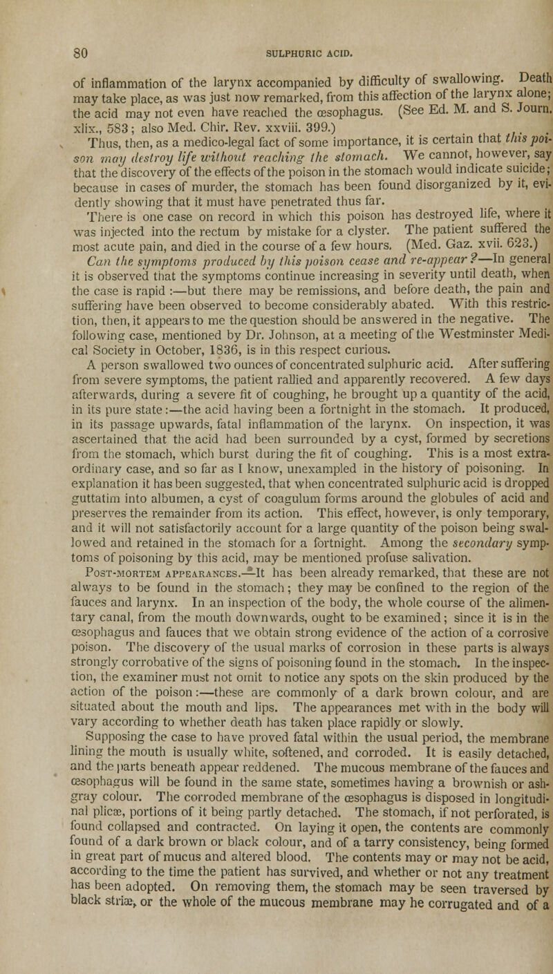 of inflammation of the larynx accompanied by difficulty of swallowing. Death may take place, as was just now remarked, from this affection of the larynx alone; the acid may not even have reached the oesophagus. (See Ed. M. and S. Journ. xlix., 583; also Med. Chir. Rev. xxviii. 399.) Thus, then, as a medico-legal fact of some importance, it is certain that tins poi- son may destroy life without reaching the stomach. We cannot, however, say that the discovery of the effects of the poison in the stomach would indicate suicide; because in cases of murder, the stomach has been found disorganized by it, evi- dently showing that it must have penetrated thus far. There is one case on record in which this poison has destroyed life, where it was injected into the rectum by mistake for a clyster. The patient suffered the most acute pain, and died in the course of a few hours. (Med. Gaz. xvii. 623.) Can the symptoms produced by this poison cease and re-appear ?—In general it is observed that the symptoms continue increasing in severity until death, when the case is rapid :—but there may be remissions, and before death, the pain and suffering have been observed to become considerably abated. With this restric- tion, then, it appears to me the question should be answered in the negative. The following case, mentioned by Dr. Johnson, at a meeting of the Westminster Medi- cal Society in October, 1836, is in this respect curious. A person swallowed two ounces of concentrated sulphuric acid. After suffering from severe symptoms, the patient rallied and apparently recovered. A few days afterwards, during a severe fit of coughing, he brought up a quantity of the acid, in its pure state:—the acid having been a fortnight in the stomach. It produced, in its passage upwards, fatal inflammation of the larynx. On inspection, it was ascertained that the acid had been surrounded by a cyst, formed by secretions from the stomach, which burst during the fit of coughing. This is a most extra- ordinary case, and so far as I know, unexampled in the history of poisoning. In explanation it has been suggested, that when concentrated sulphuric acid is dropped guttatim into albumen, a cyst of coagulum forms around the globules of acid and preserves the remainder from its action. This effect, however, is only temporary, and it will not satisfactorily account for a large quantity of the poison being swal- lowed and retained in the stomach for a fortnight. Among the secondary symp- toms of poisoning by this acid, may be mentioned profuse salivation. Post-mortem appearances.—It has been already remarked, that these are not always to be found in the stomach; they may be confined to the region of the fauces and larynx. In an inspection of the body, the whole course of the alimen- tary canal, from the mouth downwards, ought to be examined; since it is in the oesophagus and fauces that we obtain strong evidence of the action of a corrosive poison. The discovery of the usual marks of corrosion in these parts is always strongly corrobative of the signs of poisoning found in the stomach. In the inspec- tion, the examiner must not omit to notice any spots on the skin produced by the action of the poison:—these are commonly of a dark brown colour, and are situated about the mouth and lips. The appearances met with in the body will vary according to whether death has taken place rapidly or slowly. Supposing the case to have proved fatal within the usual period, the membrane lining the mouth is usually white, softened, and corroded. It is easily detached, and the parts beneath appear reddened. The mucous membrane of the fauces and oesophagus will be found in the same state, sometimes having a brownish or ash- gray colour. The corroded membrane of the oesophagus is disposed in longitudi- nal plicae, portions of it being partly detached. The stomach, if not perforated, is found collapsed and contracted. On laying it open, the contents are commonly found of a dark brown or black colour, and of a tarry consistency, being formed in great part of mucus and altered blood. The contents may or may not be acid, according to the time the patient has survived, and whether or not any treatment has been adopted. On removing them, the stomach may be seen traversed by black striae, or the whole of the mucous membrane may he corrugated and of a