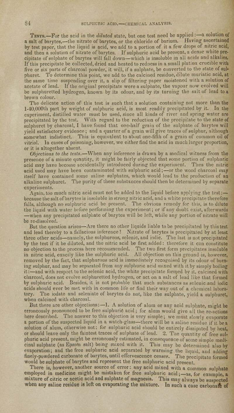 Tests.—For the acid in the diluted state, but one test need be applied:—a solution of a salt of barytes,—the nitrate of barytes, or the chloride of barium. Having ascertained by test paper, that the liquid is acid, we add to a portion of it a few drops of nitric acid, and then a solution of nitrate of barytes. If sulphuric acid be present, a dense white pre- cipitate of sulphate of barytes will fall down—which is insoluble in all acids and alkalies. If this precipitate be collected, dried and heated to redness in a small platma crucible with five or six parts of charcoal powder, it will, if a sulphate, be converted to the state of sul* phuret. To determine this point, we add to the calcined residue, dilute muriatic acid, at the same time suspending over it, a slip of filtering paper moistened with a solution of acetate of lead. If the original precipitate were a sulphate, the vapour now evolved will be sulphuretted hydrogen, known by its odour, and by its turning the salt of lead to a brown colour. The delicate action of this test is such that a solution containing not more than the l-40,000th part by weight of sulphuric acid, is most readily precipitated by it. In the experiment, distilled water must be used, since all kinds of river and spring water are precipitated by the test. With regard to the reduction of the precipitate to the state of sulphuret by charcoal, I have found that one-half grain of the sulphate of barytes will yield satisfactory evidence; and a quarter of a grain will give traces of sulphur, although somewhat indistinct. This is equivalent to about one-fifth of a grain of common oil of vitriol. In cases of poisoning, however, we either find the acid in much larger proportion, or it is altogether absent. Objections to the tests.—When any inference is drawn by a medical witness from the presence of a minute quantity, it might be fairly objected that some portion of sulphuric acid may have become accidentally introduced during the experiment. Thus the nitric acid used may have been contaminated with sulphuric acid;—or the wood charcoal may itself have contained some saline sulphates, which would lead to the production of an alkaline sulphuret. The purity of these substances should then be determined by separate experiments. Again, too much nitric acid must not be added to the liquid before applying the test:— because the salt of barytes is insoluble in strong nitric acid, and a white precipitate therefore falls, although no sulphuric acid be present. The obvious remedy for this, is to dilute the liquid with water before performing the experiment; or if any doubt exist, afterwards —when any precipitated sulphate of barytes will be left, while any portion of nitrate will be re-dissolved. But the question arises—Are there no other liquids liable to be precipitated by this test and lead thereby to a fallacious inference'! Nitrate of barytes is precipitated by at least three other acids—namely, the sulphurous, selenic, and iodic. The last is not precipitated by the test if it be diluted, and the nitric acid be first added: therefore it can constitute no objection to the process here recommended. The two first form precipitates insoluble in nitric acid, exactly like the sulphuric acid. All objection on this ground-is, however, removed by the fact, that sulphurous acid is immediately recognised by its odour of burn- ing sulphur, and may be separated from any sulphuric acid mixed with it by simply boiling it:—and with respect to the selenic acid, the white precipitate formed by it, calcined with charcoal, does not evolve sulphuretted hydrogen, or act on a salt of lead like that firmed by sulphuric acid. Besides, it is not probable that such substances as selenic and iodic acids should ever be met with in common life or find their way out of a chemical labora- tory. The iodate and seleniate of barytes do not, like the sulphate, yield a sulphuret, when calcined with charcoal. But there are other objections:—1. A solution of alum or any acid sulphate, might be erroneously pronounced to be free sulphuric acid; for alum would give all the re-actions here described. The answer to this objection is very simple; we must slowly evaporate a portion of the suspected liquid in a watch-glass—there will be a saline residue if it be a solution of alum, otherwise not: for sulphuric acid should be entirely dissipated by heat, or should leave only the faintest traces of sulphate of lead. 2. The quantity of free sul- phuric acid present, might be erroneously estimated, in consequence of some simple medi- cinal sulphate (as Epsom salt) being mixed with it. This may be determined also by evaporation; and the free sulphuric acid separated by warming the liquid, and adding finely-powdered carbonate of barytes, until effervescence ceases. The precipitate formed would be sulphate of barytes and represent the free sulphuric acid present. There is, however, another source of error: any acid mixed with a common sulphate employed in medicine might be mistaken for free sulphuric acid;—as, for example, a mixture of citric or acetic acid and sulphate of magnesia. This may always be suspected when any saline residue is left on evaporating the mixture. In such a case carbonatl of